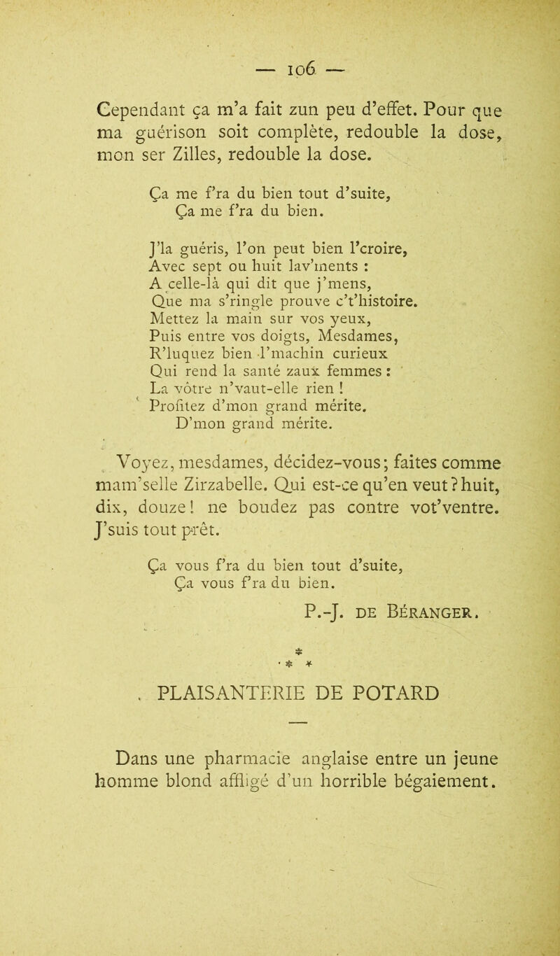 Cependant ça m’a fait zun peu d’effet. Pour que ma guérison soit complète, redouble la dose, mon ser Zilles, redouble la dose. Ça me fra du bien tout d’suite, Ça me Fra du bien. j’ia guéris, Ton peut bien Tcroire, Avec sept ou huit lav’ments : A celle-là qui dit que j’mens, Que ma s’ringle prouve c’t’histoire. Mettez la main sur vos yeux, Puis entre vos doigts, Mesdames, R’luquez bien rmachin curieux Qui rend la santé zaux femmes : La vôtre n’vaut-elle rien ! Profitez d’mon grand mérite. D’mon grand mérite. Voyez, mesdames, décidez-vous; faites comme mam’selle Zirzabelle. Qui est-ce qu’en veut?huit, dix, douze 1 ne boudez pas contre vot’ventre. J’suis tout prêt. Ça vous fra du bien tout d’suite. Ça vous fra du bien. P.-J. DE Béranger. * . PLAISANTERIE DE POTARD Dans une pharmacie anglaise entre un jeune homme blond affligé d’un horrible bégaiement.