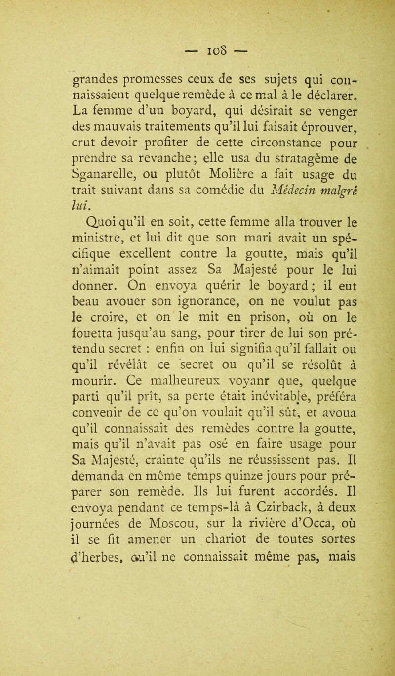 grandes promesses ceux de ses sujets qui con- naissaient quelque remède à ce mal à le déclarer, La femme d’un boyard, qui désirait se venger des mauvais traitements qu’il lui faisait éprouver, crut devoir profiter de cette circonstance pour prendre sa revanche; elle usa du stratagème de Sganarelle, ou plutôt Molière a fait usage du trait suivant dans sa comédie du Médecin malgré lui. Quoiqu’il en soit, cette femme alla trouver le ministre, et lui dit que son mari avait un spé- cifique excellent contre la goutte, mais qu’il n’aimait point assez Sa Majesté pour le lui donner. On envoya quérir le boyard ; il eut beau avouer son ignorance, on ne voulut pas le croire, et on le mit en prison, où on le fouetta jusqu’au sang, pour tirer de lui son pré- tendu secret : enfin on lui signifia qu’il fallait ou qu’il révélât ce secret ou qu’il se résolût à mourir. Ce malheureux voyanr que, quelque parti qu’il prît, sa perte était inévitable, préféra convenir de ce qu’on voulait qu’il sût, et avoua qu’il connaissait des remèdes -contre la goutte, mais qu’il n’avait pas osé en faire usage pour Sa Majesté, crainte qu’ils ne réussissent pas. Il demanda en même temps quinze jours pour pré- parer son remède. Ils lui furent accordés. Il envoya pendant ce temps-là à Czirback, à deux journées de Moscou, sur la rivière d’Occa, où il se fit amener un chariot de toutes sortes d’herbes, cvu’il ne connaissait même pas, mais