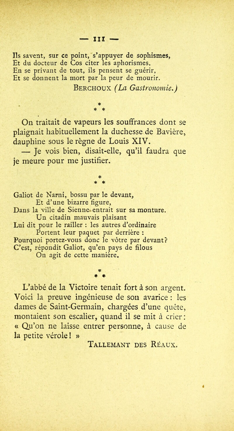 Ils savent, sur ce point, s’appuyer de sophismes. Et du docteur de Cos citer les aphorismes. En se privant de tout, ils pensent se guérir, Et se donnent la mort par la peur de mourir. Berchoux (La Gastronomie,) * * ♦ On traitait de vapeurs les souffrances dont se plaignait habituellement la duchesse de Bavière, dauphine sous le règne de Louis XIV. — Je vois bien, disait-elle, qu’il faudra que je meure pour me justifier. * « ♦ Galiot de Narni, bossu par le devant. Et d’une bizarre figure. Dans la ville de Sienne entrait sur sa monture. Un citadin mauvais plaisant Lui dit pour le railler : les autres d’ordinaire Portent leur paquet par derrière : Pourquoi portez-vous donc le vôtre par devant? C’est, répondit Galiot, qu’en pays de filous On agit de cette manière. » « « L’abbé de la Victoire tenait fort à son argent. Voici la preuve ingénieuse de sou avarice : les dames de Saint-Germain, chargées d’une quête, montaient son escalier, quand il se mit à crier : « Qu’on ne laisse entrer personne, à cause de la petite vérole! » Tallemant des Réaüx.
