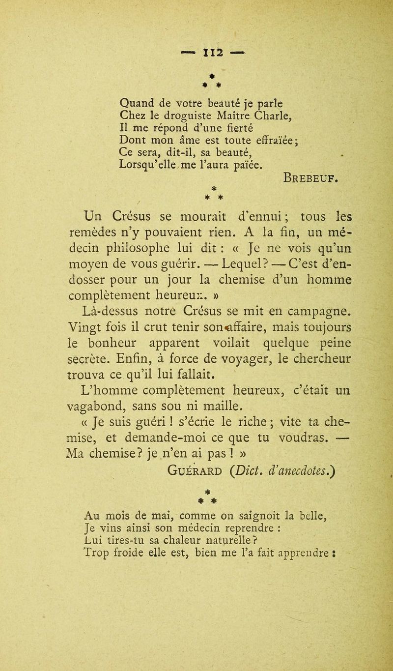 « « ♦ Quand de votre beauté je parle Chez le droguiste Maître Charle, Il me répond d’une fierté Dont mon âme est toute effraïée; Ce sera, dit-il, sa beauté, Lorsqu’elle me l’aura païée. Brebeuf. * * ♦ / Un Crésus se mourait d'ennui ; tous les remèdes n’y pouvaient rien. A la fin, un mé- decin philosophe lui dit : « Je ne vois qu’un moyen de vous guérir. — Lequel? — C’est d’en- dosser pour un jour la chemise d’un homme complètement heureu::. » Là-dessus notre Crésus se mit en campagne. Vingt fois il crut tenir soncfïaire, mais toujours le bonheur apparent voilait quelque peine secrète. Enfin, à force de voyager, le chercheur trouva ce qu’il lui fallait. L’homme complètement heureux, c’était un vagabond, sans sou ni maille. «Je suis guéri ! s’écrie le riche ; vite ta che- mise, et demande-moi ce que tu voudras. — Ma chemise? je n’en ai pas 1 » Guérard (Dîct, d’anecdotes,') * « * Au mois de mai, comme on saignoit la belle, Je vins ainsi son médecin reprendre : Lui tires-tu sa chaleur naturelle ? Trop froide elle est, bien me l’a fait apprendre :