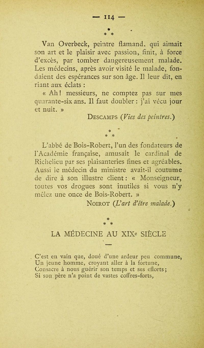 Van Overbeck, peintre flamand, qui aimait son art et le plaisir avec passion, flnit, à force d'excès, par tomber dangereusement malade. Les médecins, après avoir visité le malade, fon- daient des espérances sur son âge. Il leur dit, en riant aux éclats : « Ah! messieurs, ne comptez pas sur mes quarante-six ans. Il faut doubler : j’ai vécu jour et nuit. » Descamps (Vies des peintres.) * * * • L'abbé de Bois-Robert, l’un des fondateurs de l’Académie française, amusait le cardinal de Richelieu par ses plaisanteries fines et agréables. Aussi le médecin du ministre avait-il coutume de dire à son illustre client : « Monseigneur, toutes vos drogues sont inutiles si vous n’y mêlez une once de Bois-Robert. » Noirot (Uart d^être malade.) * * ♦ LA MÉDECINE AU XIX= SIÈCLE C’est en vain que, doué d’une ardeur peu commune, Un jeune homme, croyant aller à la fortune. Consacre à nous guérir son temps et ses efforts ; Si son père n’a point de vastes coffres-forts.