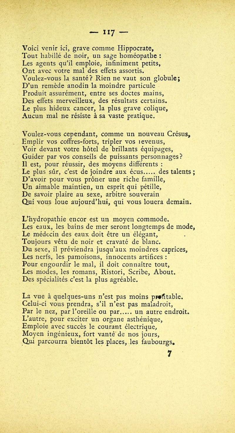 Voici venir ici, grave comme Hippocrate, Tout habillé de noir, un sage homéopathe : Les agents qu^il emploie, infiniment petits, Ont avec votre mal des effets assortis. Voulez-vous la santé? Rien ne vaut son globule; D’un remède anodin la moindre particule Produit assurément, entre ses doctes mains, Des effets merveilleux, des résultats certains. Le plus hideux cancer, la plus grave colique. Aucun mal ne résiste à sa vaste pratique. Voulez-vous cependant, comme un nouveau Crésus, Emplir vos coffres-forts, tripler vos levenus. Voir devant votre hôtel de brillants équipages. Guider par vos conseils de puissants personnages? Il est, pour réussir, des moyens différents : Le plus sûr, c’est de joindre aux écus des talents D’avoir pour vous prôner une riche famille. Un aimable maintien, un esprit qui pétille. De savoir plaire au sexe, arbitre souverain Qui vous loue aujourd’hui, qui vous louera demain. L’hydropathie encor est un moyen commode. Les eaux, les bains de mer seront longtemps de mode Le médecin des eaux doit être un élégant, Toujours vêtu de noir et cravaté de blanc. Du sexe, il préviendra jusqu’aux moindres caprices. Les nerfs, les pâmoisons, innocents artifices : Pour engourdir le mal, il doit connaître tout. Les modes, les romans, Ristori, Scribe, About. Des spécialités c’est la plus agréable. La vue à quelques-uns n’est pas moins profitable. Celui-ci vous prendra, s’il n’est pas maladroit. Par le nez, par l’oreille ou par un autre endroit. L’autre, pour exciter un organe asthénique. Emploie avec succès le courant électrique. Moyen ingénieux, fort vanté de nos jours, Q.ui parcourra bientôt les places, les faubourgs,