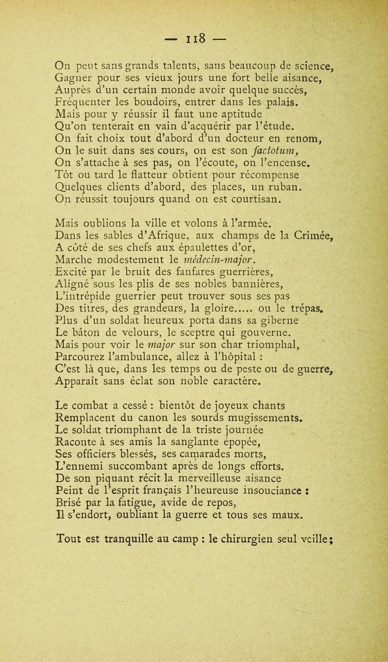 On peut sans grands talents, sans beaucoup de science. Gagner pour ses vieux jours une fort belle aisance. Auprès d’un certain monde avoir quelque succès. Fréquenter les boudoirs, entrer dans les palais. Mais pour y réussir il faut une aptitude Qu’on tenterait en vain d’acquérir par l’étude. On fait choix tout d’abord d’un docteur en renom. On le suit dans ses cours, on est son factotum, On s’attache à ses pas, on l’écoute, on l’encense. Tôt ou tard le flatteur obtient pour récompense Quelques clients d’abord, des places, un ruban. On réussit toujours quand on est courtisan. Mais oublions la ville et volons à l’armée. Dans les sables d’Afrique, aux champs de la Crimée, A côté de ses chefs aux épaulettes d’or, Marche modestement le médecin-major. Excité par le bruit des fanfares guerrières. Aligné sous les plis de ses nobles bannières. L’intrépide guerrier peut trouver sous ses pas Des titres, des grandeurs, la gloire ou le trépas. Plus d’un soldat heureux porta dans sa giberne Le bâton de velours, le sceptre qui gouverne. Mais pour voir le major sur son char triomphal, Parcourez l’ambulance, allez à riiôpital : C’est là que, dans les temps ou de peste ou de guerre. Apparaît sans éclat son noble caractère. Le combat a cessé : bientôt de joyeux chants Remplacent du canon les sourds mugissements. Le soldat triomphant de la triste journée Raconte à ses amis la sanglante épopée, Ses officiers blessés, ses camarades morts. L’ennemi succombant après de longs efforts. De son piquant récit la merveilleuse aisance Peint de l’esprit français l’heureuse insouciance : Brisé par la fatigue, avide de repos. Il s’endort, oubliant la guerre et tous ses maux. Tout est tranquille au camp : le chirurgien seul veille ;