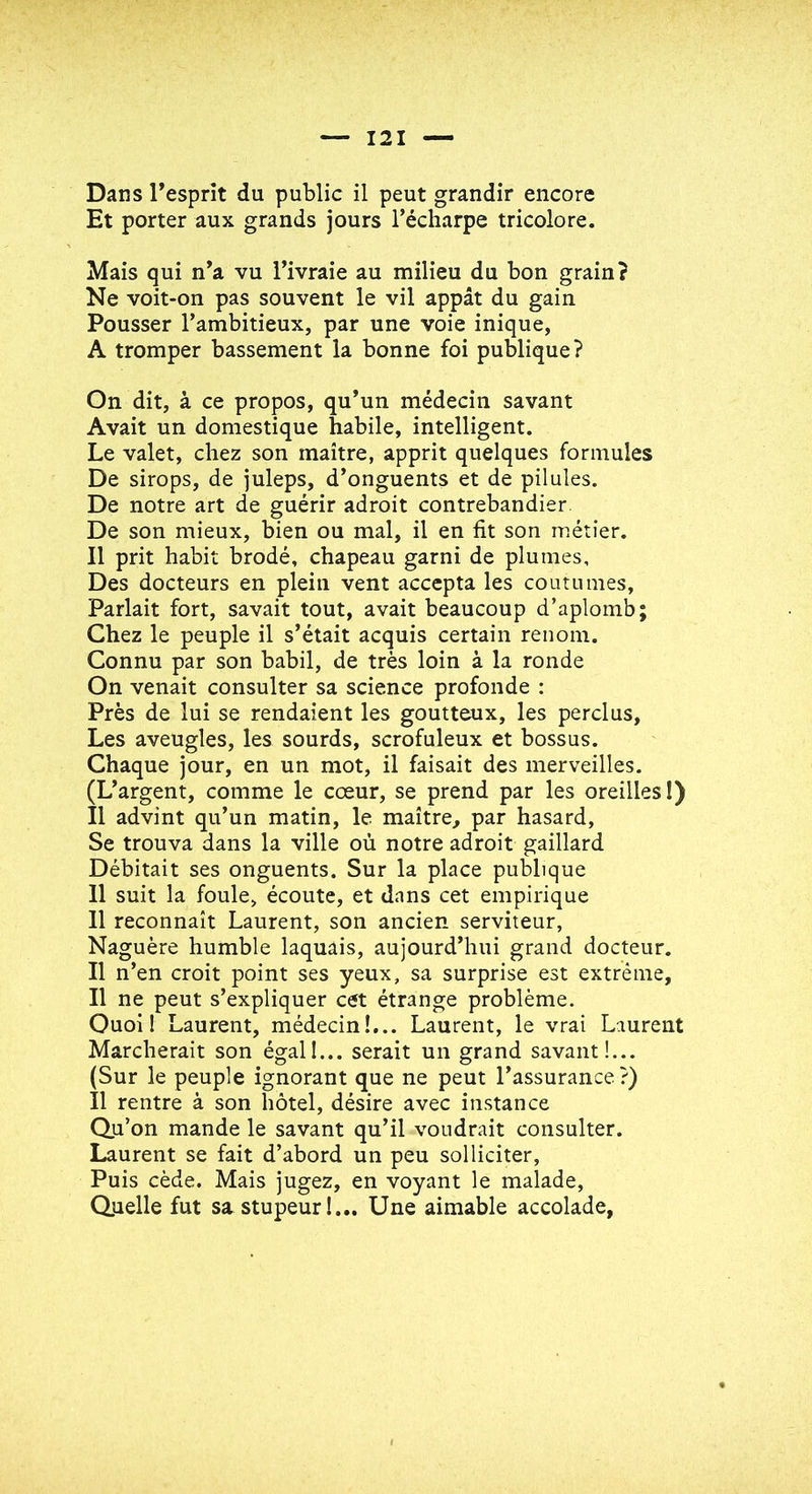 Et porter aux grands jours l’écharpe tricolore. Mais qui n’a vu l’ivraie au milieu du bon grain? Ne voit-on pas souvent le vil appât du gain Pousser l’ambitieux, par une voie inique, A tromper bassement la bonne foi publique? On dit, à ce propos, qu’un médecin savant Avait un domestique habile, intelligent. Le valet, chez son maître, apprit quelques formules De sirops, de juleps, d’onguents et de pilules. De notre art de guérir adroit contrebandier De son mieux, bien ou mal, il en fit son métier. Il prit habit brodé, chapeau garni de plumes. Des docteurs en plein vent accepta les coutumes, Parlait fort, savait tout, avait beaucoup d’aplomb; Chez le peuple il s’était acquis certain renom. Connu par son babil, de très loin à la ronde On venait consulter sa science profonde : Près de lui se rendaient les goutteux, les perclus. Les aveugles, les sourds, scrofuleux et bossus. Chaque jour, en un mot, il faisait des merveilles. (L’argent, comme le cœur, se prend par les oreilles I) Il advint qu’un matin, le maître, par hasard. Se trouva dans la ville où notre adroit gaillard Débitait ses onguents. Sur la place publique Il suit la foule, écoute, et dans cet empirique 11 reconnaît Laurent, son ancien serviteur, Naguère humble laquais, aujourd’hui grand docteur. Il n’en croit point ses yeux, sa surprise est extrême. Il ne peut s’expliquer cet étrange problème. Ouoi ! Laurent, médecin!,.. Laurent, le vrai Laurent Marcherait son égal!... serait un grand savant!... (Sur le peuple ignorant que ne peut l’assurance ?) Il rentre à son hôtel, désire avec instance Qu’on mande le savant qu’il voudrait consulter. Laurent se fait d’abord un peu solliciter. Puis cède. Mais jugez, en voyant le malade. Quelle fut sa stupeur!... Une aimable accolade,