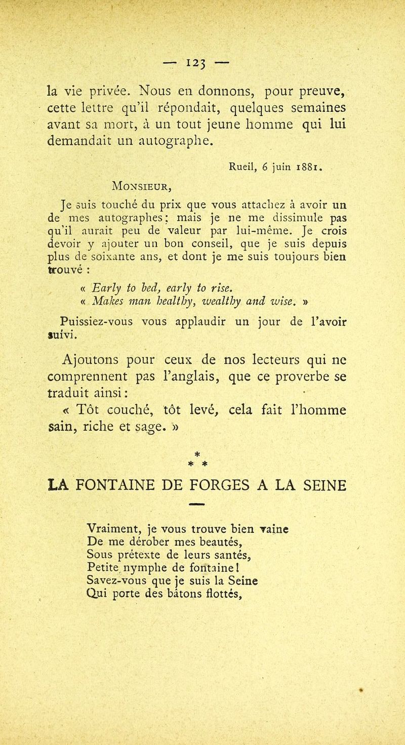 la vie privée. Nous en donnons, pour preuve, cette lettre qu’il répondait, quelques semaines avant sa mort, à un tout jeune homme qui lui demandait un autographe. Rueil, 6 juin i88i. Monsieur, Je suis touché du prix que vous attachez à avoir un de mes autographes ; mais je ne me dissimule pas qu’il aurait peu de valeur par lui-méme. Je crois devoir y ajouter un bon conseil, que je suis depuis plus de soixante ans, et dont je me suis toujours bien trouvé : « Early to beà, early to rîse. « Makes man healthy, luealthy and wise, » Puissiez-vous vous applaudir un jour de l’avoir suivi. Ajoutons pour ceux de nos lecteurs qui ne comprennent pas l’anglais, que ce proverbe se traduit ainsi : « Tôt couché, tôt levé, cela fait l’homme sain, riche et sage. » * * * LA FONTAINE DE FORGES A LA SEINE Vraiment, je vous trouve bien vaine De me dérober mes beautés, Sous prétexte de leurs santés, Petite,nymphe de fontaine! Savez-vous que je suis la Seine Qjii porte des bâtons flottes.