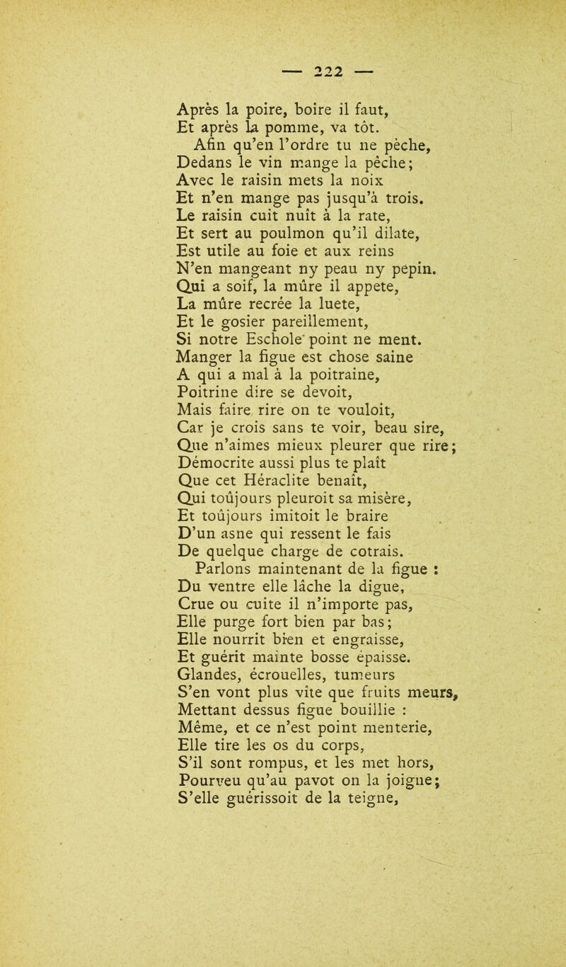 Après la poire, boire il faut, Et après U pomme, va tôt. Afin qu’en l’ordre tu ne pèche, Dedans le vin mange la pêche; Avec le raisin mets la noix Et n’en mange pas jusqu’à trois. Le raisin cuit nuit à la rate, Et sert au poulmon qu’il dilate. Est utile au foie et aux reins N’en mangeant ny peau ny pépin. Qui a soif, la mûre il appete, La mûre recrée la luete. Et le gosier pareillement. Si notre Eschole' point ne ment. Manger la figue est chose saine A qui a mal à la poitraine. Poitrine dire se devoir. Mais faire rire on te vouloir. Car je crois sans te voir, beau sire. Que n’aimes mieux pleurer que rire; Démocrite aussi plus te plaît Que cet Héraclite benaît. Qui toûjours pleuroit sa misère. Et toûjours imitoit le braire D’un asne qui ressent le fais De quelque charge de entrais. Parlons maintenant de la figue : Du ventre elle lâche la digue. Crue ou cuite il n’importe pas. Elle purge fort bien par bas ; Elle nourrit bien et engraisse, Et guérit mainte bosse épaisse. Glandes, écrouelles, tumeurs S’en vont plus vite que fruits meurs. Mettant dessus figue bouillie : Même, et ce n’est point menterie. Elle tire les os du corps, S’il sont rompus, et les met hors, Pouri^eu qu’au pavot on la joigne; S’elle guérissoit de la teigne,