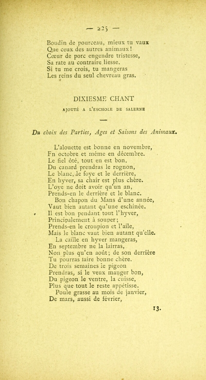 Boudin de pourceau, mieux tu vaux Que ceux des autres animaux! Cœur de porc engendre tristesse, Sa rate au contraire liesse. Si tu me crois, tu mangeras Les reins du seul chevreau gras. DIXIESME CHANT AJOUTÉ A l’eSCHOLE DE SALERNB Du choix des Parties, Ages et Saisons des Animaux, L’alouette est bonne en novembre, Fn octobre et même en décembre. Le fiel ôté, tout en est bon. Du canard prendras le rognon, Le blanc, de foye et le derrière, En hyver, sa chair est plus chère. L’oye ne doit avoir qu’un an, Prends-en le derrière et le blanc. Bon chapon du Mans d’une année. Vaut bien autant qu’une eschinée. t II est bon pendant tout l’hyver. Principalement à souper; Prends-en le croupion et l’aile, Mais le blanc vaut bien autant qu’elle. La caille en hyver mangeras. En septembre ne la lairras, Non plus qu’en août; de son derrière Tu pourras laire bonne chère. De trois semaines ie pigeon Prendras, si le veux manger bon. Du pigeon le ventre, la cuisse. Plus que tout le reste appétisse. Poule grasse au mois de janvier, De mars, aussi de février. 13.