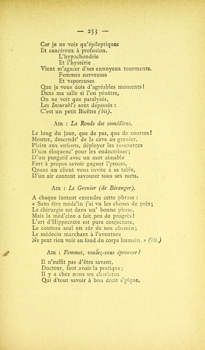 — 253 Car je ne vois qu’épileptiques Et cancéreux à profusion. L’iiypochondrie Et l’hystérie . Vient m’agacer d’ses ennuyeux tourments. Femmes nerveuses Et vaporeuses Que je vous dois d’agréables moments! Dans ma salle si l’on pénètre. On ne voit que paralysés, Les IncurabVs sont dépassés ; C’est un petit Bicêtre (bis). Air : La Ronde des comédiens. Le long du jour, que de pas, que de courses! Monter, descendr’ de la cave au grenier, Plaire aux enfants, déployer les ressources D’son éloquenc’ pour les endoctriner; D’un purgatif avec un mot aimable Fort à propos savoir gagner l’procès, Quant un client vous invite à sa table. D’un air content savourer tous ses mets. Air : Le Grenier (de Béranger). A chaque instant entendre cette phrase : « Sans être médc’in j’ai vu les choses de près; La chirurgie est dans un’ bonne phase, Mais la méd’cine a fait peu de progrès î L’art d’Hippocrate est pure conjecture, Le couteau seul est sûr de son chemin; Le médecin marchant à l’aventure Ne peut rien voir au fond du corps humain. » (bis.) Air : Femmes, voulez-vous éprouver? Il n’suffit pas d’être savant. Docteur, faut avoir la pratique; Il y a chez nous un charlatan Qui d’tout savoir à bon droit s’pique.