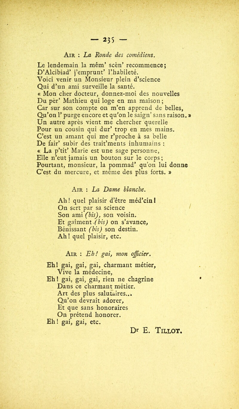 Air : La Ronde des comédiens. Le lendemain la mém’ scèn’ recommence; D’Alcibiad’ j’emprunt’ l’habileté. Voici venir un Monsieur plein d’science Qui d’un ami surveille la santé. « Mon cher docteur, donnez-moi des nouvelles Du pèr’ Mathieu qui loge en ma maison ; Car sur son compte on m’en apprend de belles, Qu’on r purge encore et qu’on le saign’ sans raison. » Un autre après vient me chercher querelle Pour un cousin qui dur’ trop en mes mains. C’est un amant qui me r’proche à sa belle De fair’ subir des trait’ments inhumains : « La p’tit’ Marie est une sage personne, Elle n’eut jamais un bouton sur le corps ; Pourtant, monsieur, la pommad’ qu’on lui donne C’est du mercure, et même des plus forts. » Air ; La Dame blanche. Ah! quel plaisir d’être méd’cini On sert par sa science Son ami (his)y son voisin. Et gaîment/èw^ on s’avance. Bénissant (bis) son destin. Ah! quel plaisir, etc. Air : Eh! gai, mon officier. Ehl gai, gai, gai, charmant métier. Vive la médecine. Eh! gai, gai, gai, rien ne chagrine Dans ce charmant métier. Art des plus salutaires... Qu’on devrait adorer. Et que sans honoraires On prétend honorer. Eh! gai, gai, etc. Dr E. Tillot.