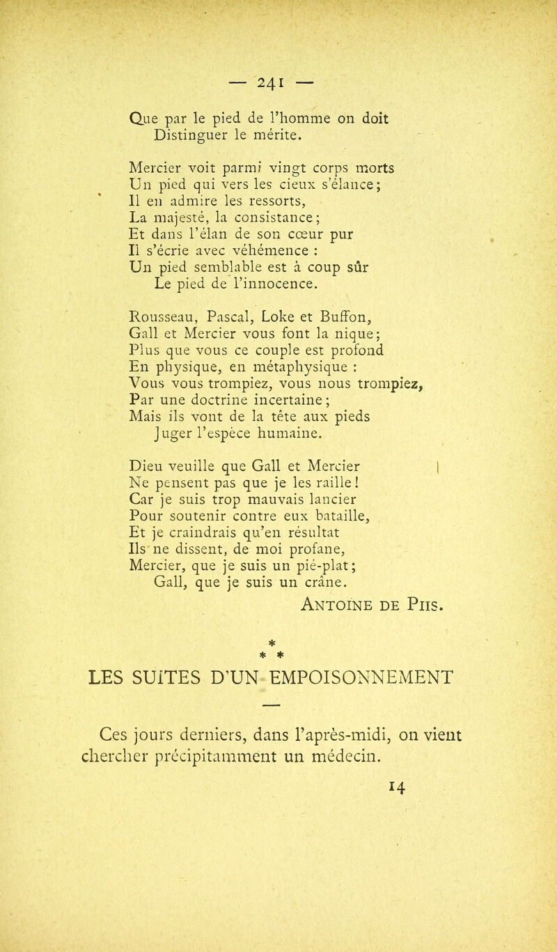 Que par le pied de l’homme on doit Distinguer le mérite. Mercier voit parmi vingt corps morts Un pied qui vers les cieux s’élance; 11 en admire les ressorts, La majesté, la consistance; Et dans l’élan de son cœur pur Il s’écrie avec véhémence : Un pied semblable est à coup sûr Le pied de l’innocence. Rousseau, Pascal, Loke et BufFon, Gall et Mercier vous font la nique; Plus que vous ce couple est profond En physique, en métaphysique : Vous vous trompiez, vous nous trompiez, Par une doctrine incertaine; Mais ils vont de la tête aux pieds juger l’espèce humaine. Dieu veuille que Gall et Mercier | Ne pensent pas que je les raille ! Car je suis trop mauvais lancier Pour soutenir contre eux bataille, Et je craindrais qu’en résultat Ils ne dissent, de moi profane. Mercier, que je suis un pié-plat ; Gall, que je suis un crâne. Antoine de Pus. * * ♦ LES SUITES D’UN EMPOISONNEMENT Ces jours derniers, dans l’après-midi, on vient chercher précipitamment un médecin. 14