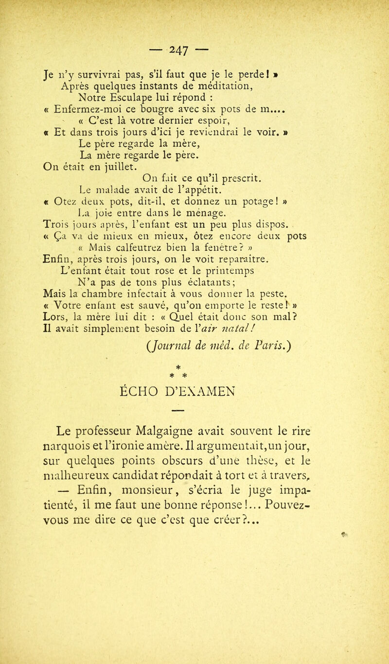 Je n’y survivrai pas, s’il faut que je le perde 1 » Après quelques instants de méditation, Notre Esculape lui répond : « Enfermez-moi ce bougre avec six pots de m.... « C’est là votre dernier espoir, « Et dans trois jours d’ici je reviendrai le voir. » Le père regarde la mère, La mère regarde le père. On était en juillet. On fait ce qu’il prescrit. Le malade avait de l’appétit. « Otez deux pots, dit-il, et donnez un potage! » La joie entre dans le ménage. Trois jours après, l’enfant est un peu plus dispos. « Ça va de mieux en mieux, ôtez encore deux pots « Mais calfeutrez bien la fenêtre? « Enfin, après trois jours, on le voit reparaître. L’enfant était tout rose et le printemps N’a pas de tons plus éclatants; Mais la chambre infectait à vous donner la peste. « Votre enfant est sauvé, qu’on emporte le reste!' » Lors, la mère lui dit : « Q.uel était donc son mal? Il avait simplement besoin de Y air natal ! {Journal de mèd. de Paris.) * * * ÉCHO D’EXAMEN Le professeur Malgaigne avait souvent le rire narquois et l’ironie amère. Il argumentait,un jour, sur quelques points obscurs d’une thèse, et le malheureux candidat répondait à tort et à travers, — Enfin, monsieur, s’écria le juge impa- tienté, il me faut une bonne réponse!... Pouvez- vous me dire ce que c’est que créer?...