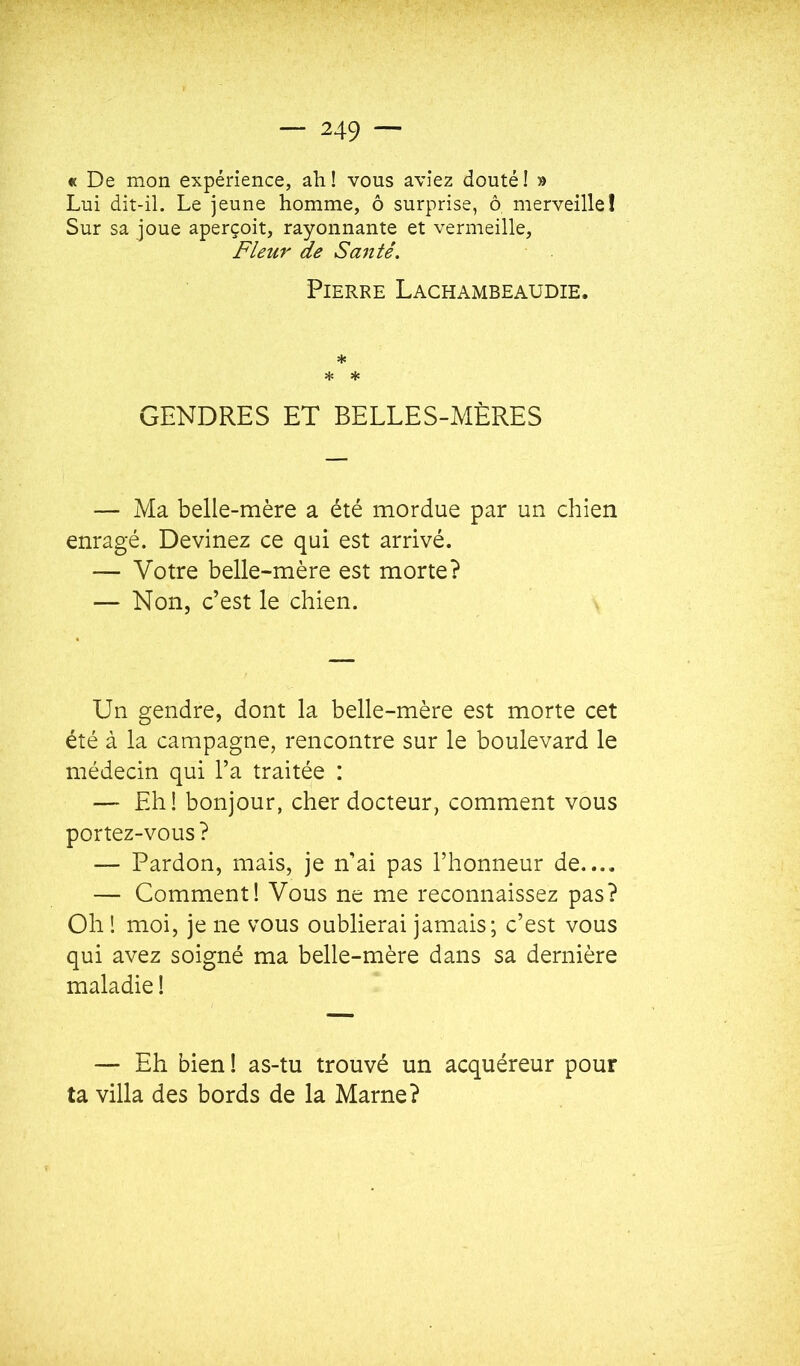 « De mon expérience, ah ! vous aviez douté ! » Lui dit-il. Le jeune homme, ô surprise, ô merveille! Sur sa joue aperçoit, rayonnante et vermeille. Fleur de Sa7itê. Pierre Lachambeaudie. * GENDRES ET BELLES-MÈRES — Ma belle-mère a été mordue par un chien enragé. Devinez ce qui est arrivé. — Votre belle-mère est morte? — Non, c’est le chien. Un gendre, dont la belle-mère est morte cet été à la campagne, rencontre sur le boulevard le médecin qui l’a traitée : — Eh! bonjour, cher docteur, comment vous portez-vous ? — Pardon, mais, je n’ai pas l’honneur de.... — Comment! Vous ne me reconnaissez pas? Oh ! moi, je ne vous oublierai jamais; c’est vous qui avez soigné ma belle-mère dans sa dernière maladie ! — Eh bien ! as-tu trouvé un acquéreur pour ta villa des bords de la Marne?