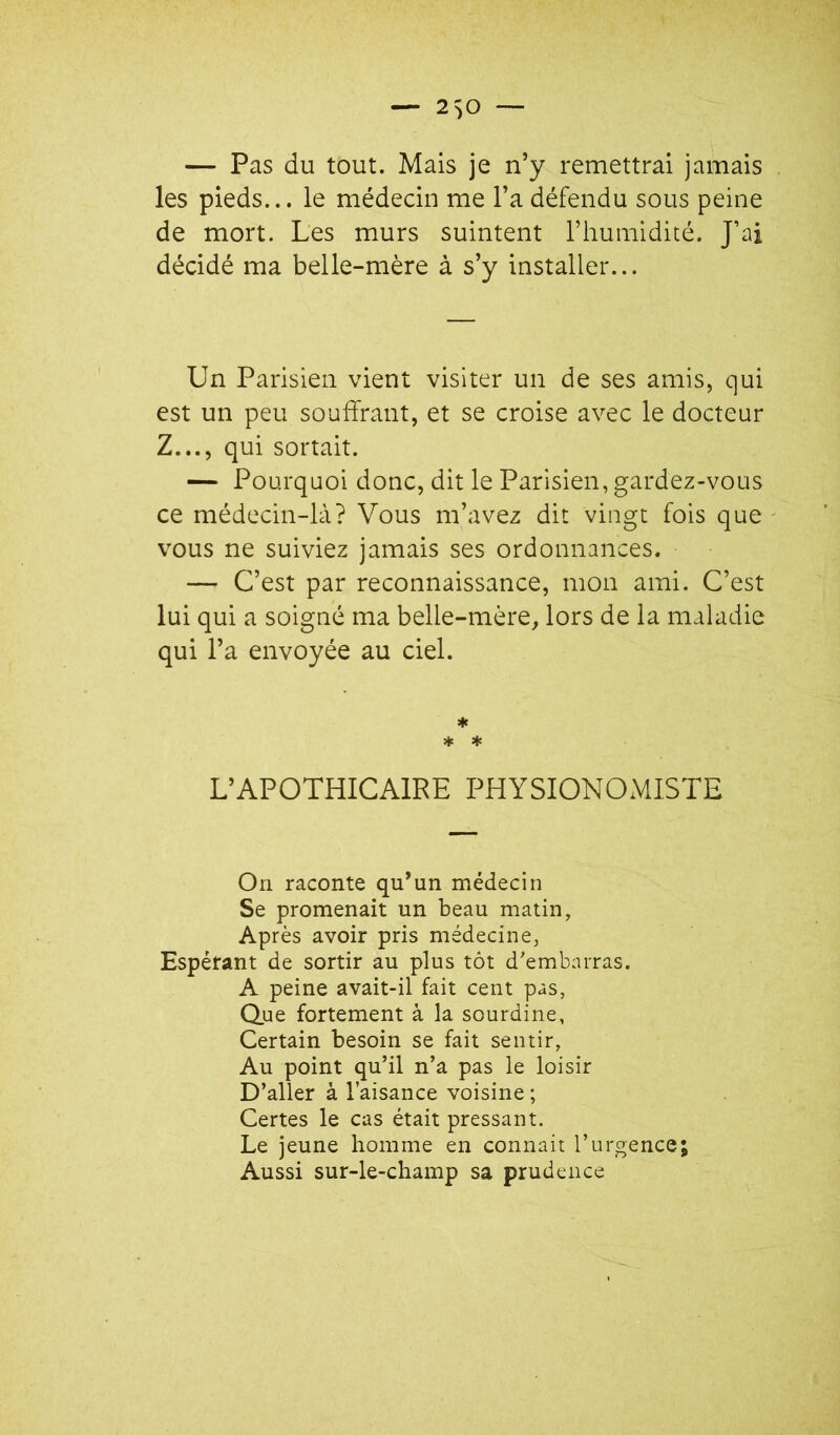 — Pas du tout. Mais je n’y remettrai jamais les pieds... le médecin me l’a défendu sous peine de mort. Les murs suintent l’humidité. J’ai décidé ma belle-mère à s’y installer... Un Parisien vient visiter un de ses amis, qui est un peu souffrant, et se croise avec le docteur Z..., qui sortait. — Pourquoi donc, dit le Parisien, gardez-vous ce médecin-là? Vous m’avez dit vingt fois que vous ne suiviez jamais ses ordonnances. — C’est par reconnaissance, mon ami. C’est lui qui a soigné ma belle-mère, lors de la maladie qui l’a envoyée au ciel. ♦ * * L’APOTHICAIRE PHYSIONOMISTE On raconte qu’un médecin Se promenait un beau matin, Après avoir pris médecine, Espérant de sortir au plus tôt d'embarras. A peine avait-il fait cent pas, Q.ue fortement à la sourdine, Certain besoin se fait sentir, Au point qu’il n’a pas le loisir D’aller à l’aisance voisine ; Certes le cas était pressant. Le jeune homme en connaît l’urgence; Aussi sur-le-champ sa prudence