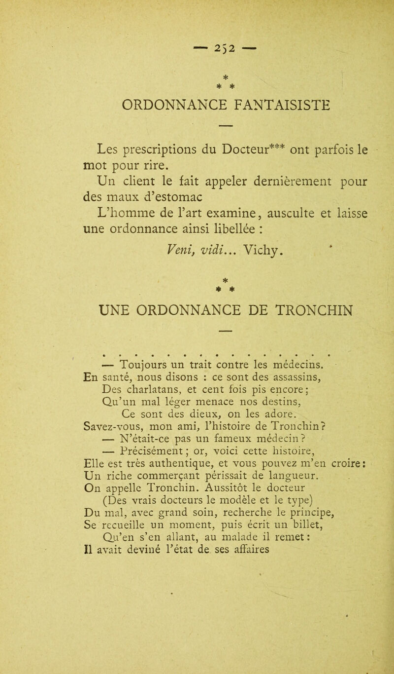 * '' * * ' ORDONNANCE FANTAISISTE Les prescriptions du Docteur*** ont parfois le mot pour rire. Un client le fait appeler dernièrement pour des maux d’estomac L’homme de l’art examine, ausculte et laisse une ordonnance ainsi libellée : Veni, vidi.,. Vichy. ♦ ♦ UNE ORDONNANCE DE TRONCHIN — Toujours un trait contre les médecins. En santé, nous disons : ce sont des assassins, Des charlatans, et cent fois pis encore: Qu’un mal léger menace nos destins. Ce sont des dieux, on les adore. Savez-vous, mon ami, l’histoire de Tronchin? — N’était-ce pas un fameux médecin? — Précisément ; or, voici cette histoire, Elle est très authentique, et vous pouvez m’en croire : Un riche commerçant périssait de langueur. On appelle Tronchin. Aussitôt le docteur (Des vrais docteurs le modèle et le type) Du mal, avec grand soin, recherche le principe, Se recueille un moment, puis écrit un billet, Qu’en s’en allant, au malade il remet: Il avait deviné l’état de ses affaires