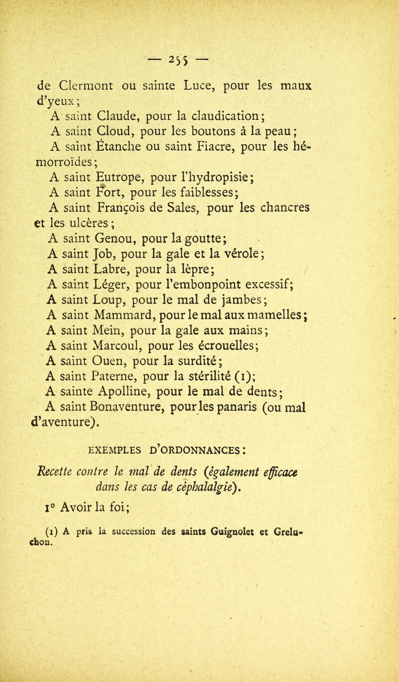 — 235 — de Clermont ou sainte Luce, pour les maux d’yeux ; A saint Claude, pour la claudication; A saint Cloud, pour les boutons à la peau; A saint Étanche ou saint Fiacre, pour les hé- morroïdes ; A saint Eutrope, pour l’hydropisie; A saint Fort, pour les faiblesses; A saint François de Sales, pour les chancres et les ulcères ; A saint Genou, pour la goutte; A saint Job, pour la gale et la vérole ; A saint Labre, pour la lèpre; A saint Léger, pour l’embonpoint excessif; A saint Loup, pour le mal de jambes ; A saint Mammard, pour le mal aux mamelles; A saint Mein, pour la gale aux mains ; A saint Marcoul, pour les écrouelles; A saint Ouen, pour la surdité ; A saint Paterne, pour la stérilité (i); A sainte Apolline, pour le mal de dents; A saint Bonaventure, pour les panaris (ou mal d’aventure). EXEMPLES d’ordonnances : Recette contre le mal de dents (également efficace dans les cas de céphalalgie), 1° Avoir la foi; (i) A pris la succession des saints Guignolet et Grelu- chou.