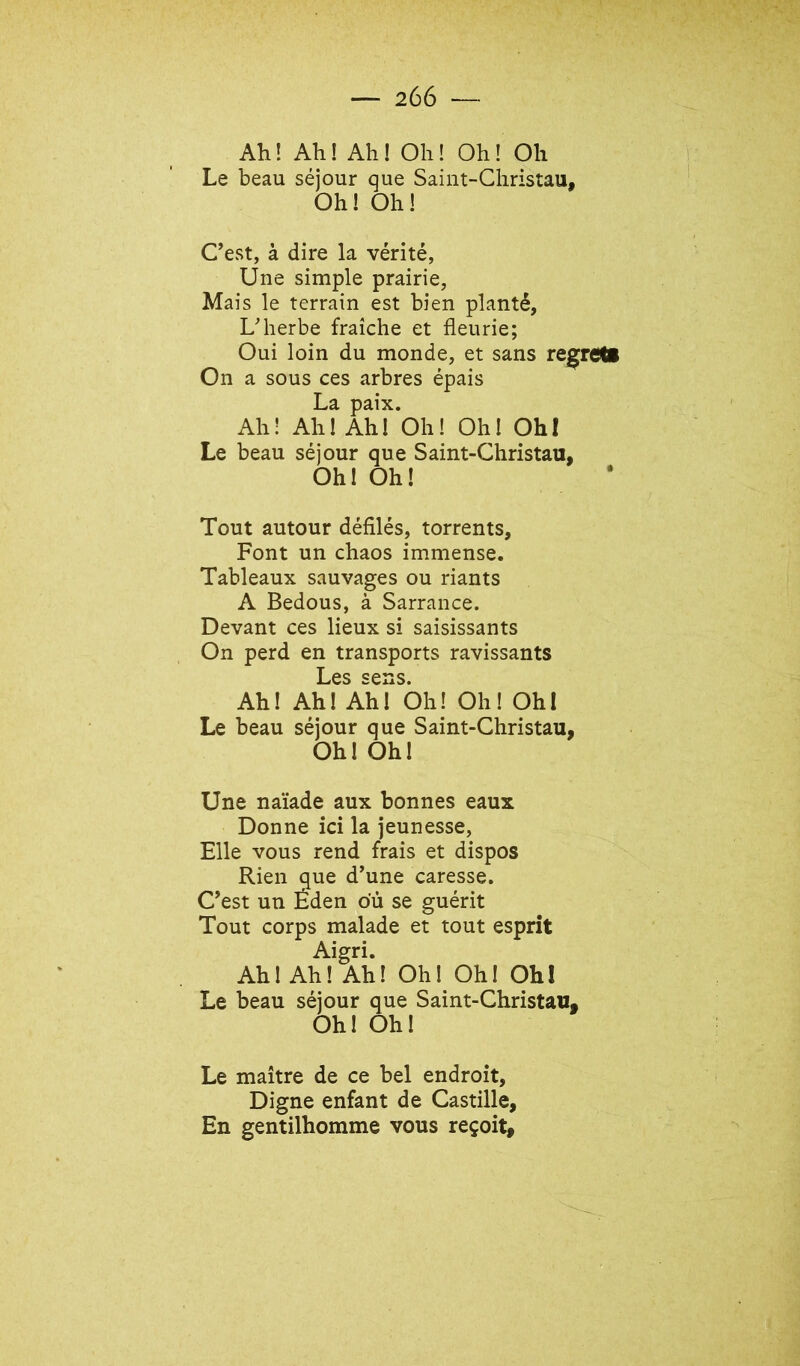 Ah! Ah! Ah! Oh! Oh! Oh Le beau séjour que Saint-Christau, Oh! Oh! Cest, à dire la vérité, Une simple prairie, Mais le terrain est bien planté, L'herbe fraîche et fleurie; Oui loin du monde, et sans regrem On a sous ces arbres épais La paix. Ah! Ah! Ah! Oh! Oh! Ohl Le beau séjour que Saint-Christau, Oh! Oh! Tout autour défilés, torrents. Font un chaos immense. Tableaux sauvages ou riants A Bedous, à Sarrance. Devant ces lieux si saisissants On perd en transports ravissants Les sens. Ah! Ah! Ahl Oh! Oh! Ohl Le beau séjour que Saint-Christau, Oh! Oh! Une naïade aux bonnes eaux Donne ici la jeunesse. Elle vous rend frais et dispos Rien que d’une caresse. C’est un Éden ou se guérit Tout corps malade et tout esprit Aigri. Ah! Ah! Ah! Oh! Oh! Ohl Le beau séjour que Saint-Christau, Oh! Oh! Le maître de ce bel endroit. Digne enfant de Castille, En gentilhomme vous reçoit.