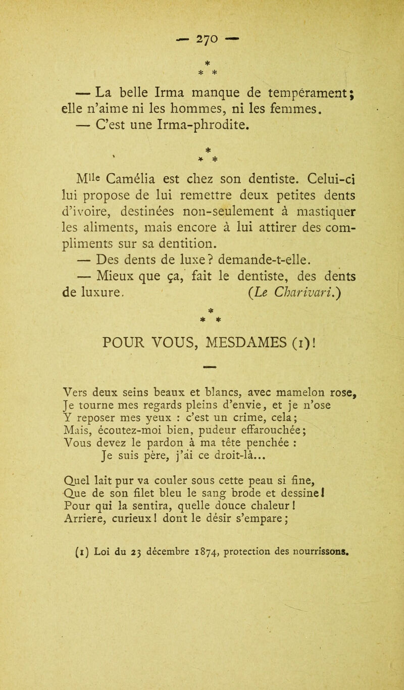 * * * — La belle Irma manque de tempérament ; elle n’aime ni les hommes, ni les femmes. — C’est une Irma-phrodite. * ' * * Mlle Camélia est chez son dentiste. Celui-ci lui propose de lui remettre deux petites dents d’ivoire, destinées non-seulement à mastiquer les aliments, mais encore à lui attirer des com- pliments sur sa dentition. — Des dents de luxe? demande-t-elle. — Mieux que ça, fait le dentiste, des dents de luxure, {Le Charivari.) « * POUR VOUS, MESDAMES (i)l Vers deux seins beaux et blancs, avec mamelon rose. Je tourne mes regards pleins d’envie, et je n’ose Y reposer mes yeux : c’est un crime, cela; Mais, écoutez-moi bien, pudeur effarouchée; Vous devez le pardon à ma tête penchée : Je suis père, j’âi ce droit-là... Quel lait pur va couler sous cette peau si fine, Que de son filet bleu le sang brode et dessine I Pour qui la sentira, quelle douce chaleur I Arriéré, curieux I dont le désir s’empare ; (i) Loi du 23 décembre 1874, protection des nourrissons.