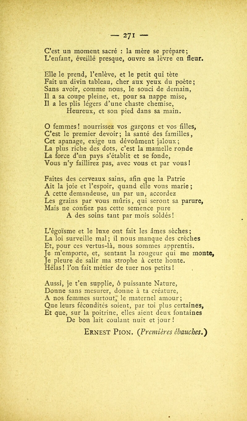 C’est un moment sacré : la mère se prépare; L’enfant, éveillé presque, ouvre sa lèvre en fleur. Elle le prend, l’enlève, et le petit qui tète Fait un divin tableau, cher aux yeux du poète; Sans avoir, comme nous, le souci de demain, Il a sa coupe pleine, et, pour sa nappe mise. Il a les plis légers d’une chaste chemise, Heureux, et son pied dans sa main. O femmes ! nourrissez vos garçons et vos filles, C’est le premier devoir; la santé des familles. Cet apanage, exige un dévoûment jaloux; La plus riche des dots, c’est la mamelle ronde La force d’un pays s’établit et se fonde. Vous n’y faillirez pas, avec vous et par vousl Faites des cerveaux sains, afin que la Patrie Ait la joie et l’espoir, quand elle vous marie ; A cette demandeuse, un par un, accordez Les grains par vous mûris, qui seront sa parure, Mais ne confiez pas cette semence pure A des soins tant par mois soldés! L’égoïsme et le luxe ont fait les âmes sèches; La loi surveille mal; il nous manque des crèches Et, pour ces vertus-là, nous sommes apprentis. Je m’emporte, et, sentant la rougeur qui me monte. Je pleure de salir ma strophe à cette honte. Hélas ! l’on fait métier de tuer nos petits 1 Aussi, je t’en supplie, ô puissante Nature, Donne sans mesurer, donne à ta créature, A nos femmes surtout, le maternel amour; Que leurs fécondités soient, par toi plus certaines, Et que, sur la poitrine, elles aient deux fontaines De bon lait coulant nuit et jour ! Ernest Pion. (Premières ébauches,)