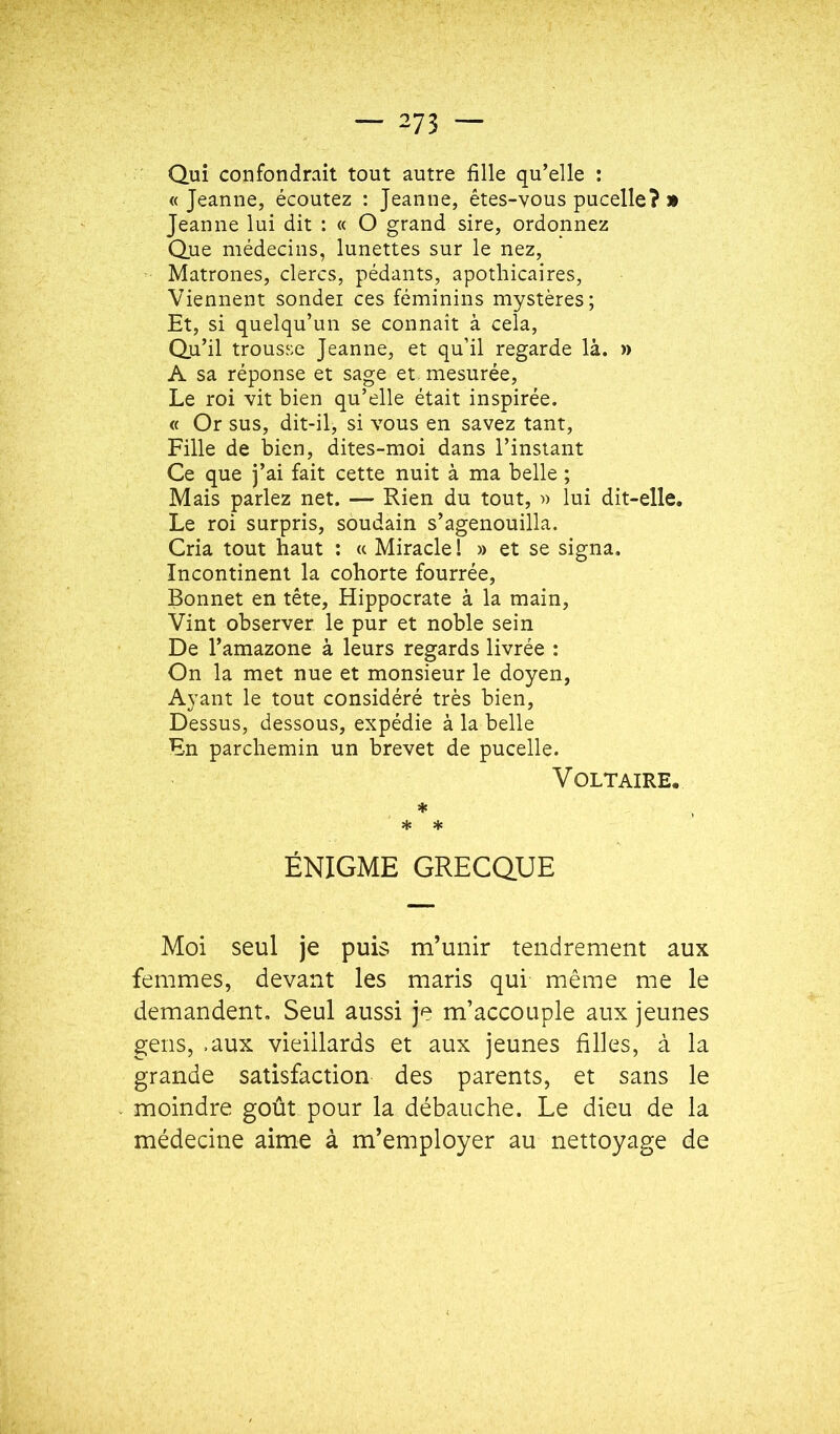 Qui confondrait tout autre fille qu’elle : « Jeanne, écoutez : Jeanne, êtes-vous pucelle? » Jeanne lui dit : « O grand sire, ordonnez Que médecins, lunettes sur le nez. Matrones, clercs, pédants, apothicaires. Viennent sondei ces féminins mystères; Et, si quelqu’un se connaît à cela. Qu’il trousse Jeanne, et qu’il regarde là. » A sa réponse et sage et mesurée. Le roi vit bien qu’elle était inspirée. « Or sus, dit-il, si vous en savez tant. Fille de bien, dites-moi dans l’instant Ce que j’ai fait cette nuit à ma belle ; Mais parlez net. — Rien du tout, » lui dit-elle. Le roi surpris, soudain s’agenouilla. Cria tout haut : « Miracle 1 » et se signa. Incontinent la cohorte fourrée. Bonnet en tête, Hippocrate à la main. Vint observer le pur et noble sein De l’amazone à leurs regards livrée : On la met nue et monsieur le doyen, Ayant le tout considéré très bien. Dessus, dessous, expédie à la belle En parchemin un brevet de pucelle. Voltaire. * * * ÉNIGME GRECQUE Moi seul je puis m’unir tendrement aux femmes, devant les maris qui même me le demandent. Seul aussi je m’accouple aux jeunes gens, .aux vieillards et aux jeunes filles, à la grande satisfaction des parents, et sans le moindre goût pour la débauche. Le dieu de la médecine aime à m’employer au nettoyage de