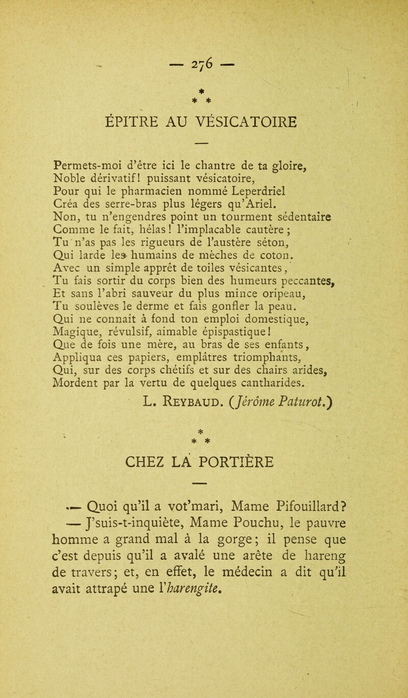 — 2j6 — * * * ÉPITRE AU VÉSICATOIRE Permets-moi d’être ici le chantre de ta gloire. Noble dérivatif! puissant vésicatoire, Pour qui le pharmacien nommé Leperdriel Créa des serre-bras plus légers qu’Ariel. Non, tu n’engendres point un tourment sédentaire Comme le fait, hélas ! l’implacable cautère ; Tu n’as pas les rigueurs de l’austère séton. Qui larde le» humains de mèches de coton. Avec un simple apprêt de toiles vésicantes, Tu fais sortir du corps bien des humeurs peccantes. Et sans l’abri sauveur du plus mince oripeau, Tu soulèves le derme et fais gonfler la peau. Qui ne connaît à fond ton emploi domestique, Magique, révulsif, aimable épispastique ! Que de fois une mère, au bras de ses enfants, Appliqua ces papiers, emplâtres triomphants, Qui, sur des corps chétifs et sur des chairs arides. Mordent par la vertu de quelques cantharides. L. Reybaud. (Jérôme Patiirotô) * * CHEZ LÀ PORTIÈRE Quoi qu’il a vot’mari, Marne Pifouillard? — J’suis-t-inquiète, Manie Pouchu, le pauvre homme a grand mal à la gorge ; il pense que c’est depuis qu’il a avalé une arête de hareng de travers; et, en effet, le médecin a dit qu’il avait attrapé une Xharengite.