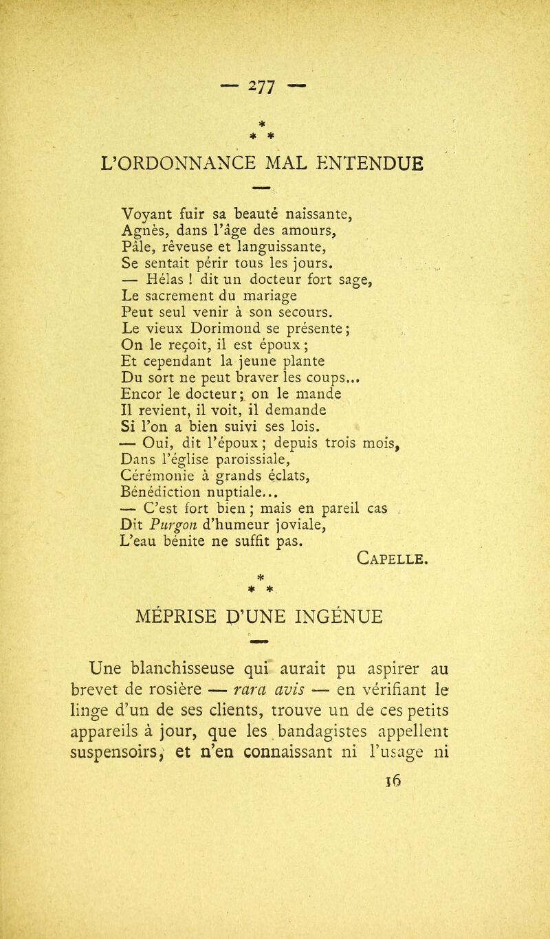 * * * L’ORDONNANCE MAL ENTENDUE Voyant fuir sa beauté naissante, Agnès, dans l’âge des amours. Pâle, rêveuse et languissante, Se sentait périr tous les jours. — Hélas ! dit un docteur fort sage, Le sacrement du mariage Peut seul venir à son secours. Le vieux Dorimond se présente ; On le reçoit, il est époux ; Et cependant la jeune plante Du sort ne peut braver les coups... Encor le docteur; on le mande Il revient, il voit, il demande Si l’on a bien suivi ses lois. — Oui, dit l’époux ; depuis trois mois, Dans l’église paroissiale. Cérémonie à grands éclats. Bénédiction nuptiale... — C’est fort bien ; mais en pareil cas , Dit Piirgoii d’humeur joviale. L’eau bénite ne suffit pas. Capelle. * * MÉPRISE P’UNE INGÉNUE Une blanchisseuse qui aurait pu aspirer au brevet de rosière — rara avis — en vérifiant le linge d’un de ses clients, trouve un de ces petits appareils à jour, que les bandagistes appellent suspensoirs, et n’en connaissant ni l’usage ni î6