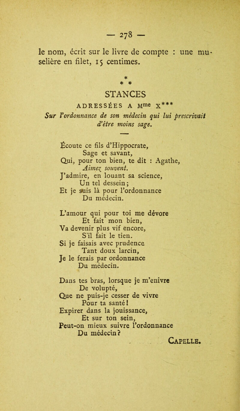 le nom, écrit sur le livre de compte : une mu- selière en filet, 15 centimes. * STANCES ADRESSÉES A M^e x*** Sur Vordonnance de son médecin qui lui prescrivait d^être moins sage. Écoute ce fils d’Hippocrate, Sage et savant. Qui, pour ton bien, te dit : Agathe, Aime:{ souvent. J’admire, en louant sa science. Un tel dessein; Et je suis là pour l’ordonnance Du médecin. L’amour qui pour toi me dévore Et fait mon bien. Va devenir plus vif encore. S’il fait le tien. Si je faisais avec prudence Tant doux larcin. Je le ferais par ordonnance Du médecin. Dans tes bras, lorsque je m’enivre De volupté. Que ne puis-je cesser de vivre Pour ta santé 1 Expirer dans la jouissance. Et sur ton sein. Peut-on mieux suivre l’ordonnance Du médecin? Capelle,