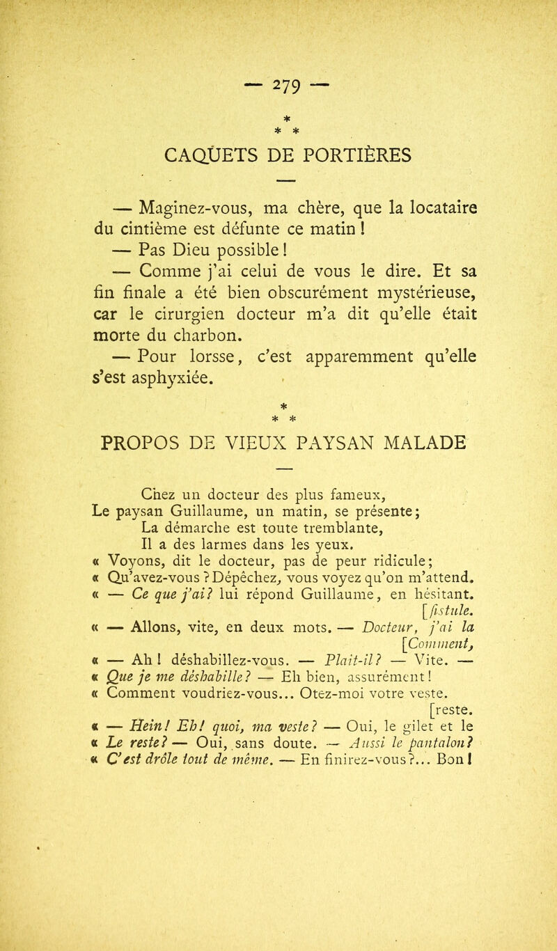 ★ * * CAQUETS DE PORTIÈRES — Maginez-vous, ma chère, que la locataire du cintième est défunte ce matin ! — Pas Dieu possible ! — Comme j’ai celui de vous le dire. Et sa fin finale a été bien obscurément mystérieuse, car le cirurgien docteur m’a dit qu’elle était morte du charbon. — Pour lorsse, c’est apparemment qu’elle s’est asphyxiée. ♦ ■* * PROPOS DE VIEUX PAYSAN MALADE Chez un docteur des plus fameux, Le paysan Guillaume, un matin, se présente; La démarche est toute tremblante, Il a des larmes dans les yeux. « Voyons, dit le docteur, pas de peur ridicule; « Qu’avez-vous ? Dépêchez, vous voyez qu’on m’attend. « — Ce que j'ai 1 lui répond Guillaume, en hésitant. fistule. « — Allons, vite, en deux mots. — Docteur, j’ai la [Comment, « — Ah I déshabillez-vous. — Plaît-il? — Vite. — « Que je me déshahille? — Eh bien, assurément! « Comment voudriez-vous... Otez-moi votre veste. [reste. « — Hein! Eh! quoi, ma veste? — Oui, le gilet et le « Le reste?— Oui, sans doute. — Aussi le pantalon? «c O est drôle tout de même. — En finirez-vous?... Bon I