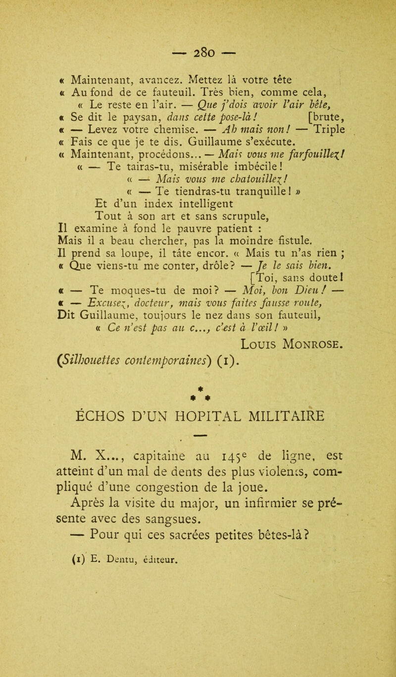 « Maintenant, avancez. Mettez là votre tête « Au fond de ce fauteuil. Très bien, comme cela, « Le reste en l’air. — Qtie j'dois avoir Vair bête, « Se dit le paysan, dans cette pose-là! [brute, « — Levez votre chemise. — Ah maïs non! — Triple « Fais ce que je te dis. Guillaume s’exécute. « Maintenant, procédons.,. — Ma/ç vous me farfouillex,! <( — Te tairas-tu, misérable imbécile ! « —^ Mais vous me chatouille^! « — Te tiendras-tu tranquille ! » Et d’un index intelligent Tout à son art et sans scrupule, Il examine à fond le pauvre patient : Mais il a beau chercher, pas la moindre fistule. Il prend sa loupe, il tâte encor. « Mais tu n’as rien ; « Que viens-tu me conter, drôle? — Je le sais bien, [Toi, sans doute I « — Te moques-tu de moi? — Moi, bon Dieu / — « — Excuse:^, docteur, mais vous faites fausse route, Dit Guillaume, toujours le nez dans son fauteuil, « Ce n’est pas au c..., c’est à l’œil! » Louis Monrose. (Silhouettes coniemporames') (i). ♦ * * ÉCHOS D’UN HOPITAL MILITAIRE M. X..., capitaine au 145e de ligne, est atteint d’un mal de dents des plus violencs, com- pliqué d’une congestion de la joue. Après la visite du major, un infirmier se pré- sente avec des sangsues. — Pour qui ces sacrées petites bêtes-là? (i) E. Dentu, éditeur.