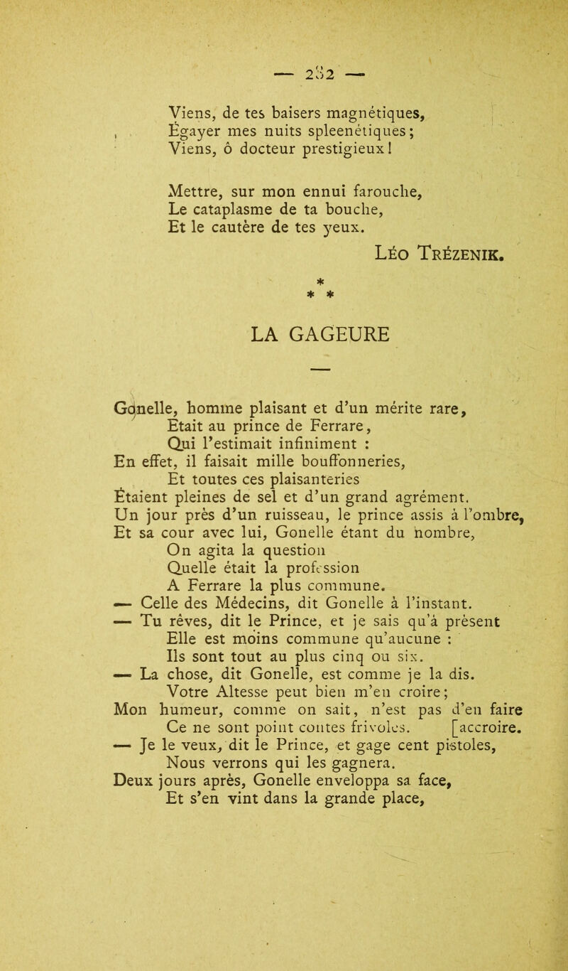 Viens, de tes baisers magnétiques. Égayer mes nuits spleenétiques ; Viens, ô docteur prestigieux! Mettre, sur mon ennui farouche, Le cataplasme de ta bouche. Et le cautère de tes }^eux. Léo Trézenik. * * * LA GAGEURE Gdnelle, homme plaisant et d’un mérite rare. Etait au prince de Ferrare, Qui l’estimait infiniment : En effet, il faisait mille bouffonneries, Ét toutes ces plaisanteries Étaient pleines de sel et d’un grand agrément. Un jour près d’un ruisseau, le prince assis à Tombre, Et sa cour avec lui, Gonelle étant du nombre, On agita la question Quelle était la profession A Ferrare la plus commune. — Celle des Médecins, dit Gonelle à l’instant. — Tu rêves, dit le Prince, et je sais qu’à présent Elle est moins commune qu’aucune ; Ils sont tout au plus cinq ou six. — La chose, dit Gonelle, est comme je la dis. Votre Altesse peut bien m’en croire; Mon humeur, comme on sait, n’est pas d’en faire Ce ne sont point contes frivoles. [accroire. — Je le veux, dit le Prince, et gage cent pistoles. Nous verrons qui les gagnera. Deux jours après, Gonelle enveloppa sa face, Et s’en vint dans la grande place.