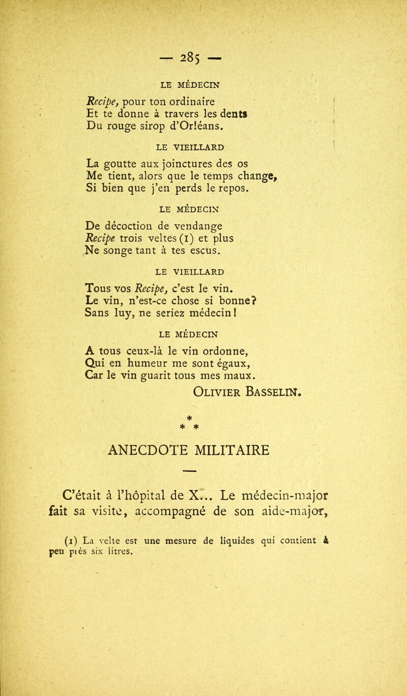 LE MÉDECIN Recipe, pour ton ordinaire Et te donne à travers les dents Du rouge sirop d’Orléans. LE VIEILLARD La goutte aux joinctures des os Me tient, alors que le temps change. Si bien que j’en perds le repos. LE MÉDECIN De décoction de vendange Recîpe trois veltes(l) et plus Ne songe tant à tes escus. LE VIEILLARD Tous vos Recîpe, c’est le vin. Le vin, n’est-ce chose si bonne? Sans luy, ne seriez médecin I LE MÉDECIN A tous ceux-là le vin ordonne, Qui en humeur me sont égaux, Car le vin guarit tous mes maux. Olivier Basselin. Hs * * ANECDOTE MILITAIRE C’était à rhôpital de X... Le médecin-major fait sa visite, accompagné de son aide-major, (i) La vehe est une mesure de liquides qui contient à peu piés six litres.