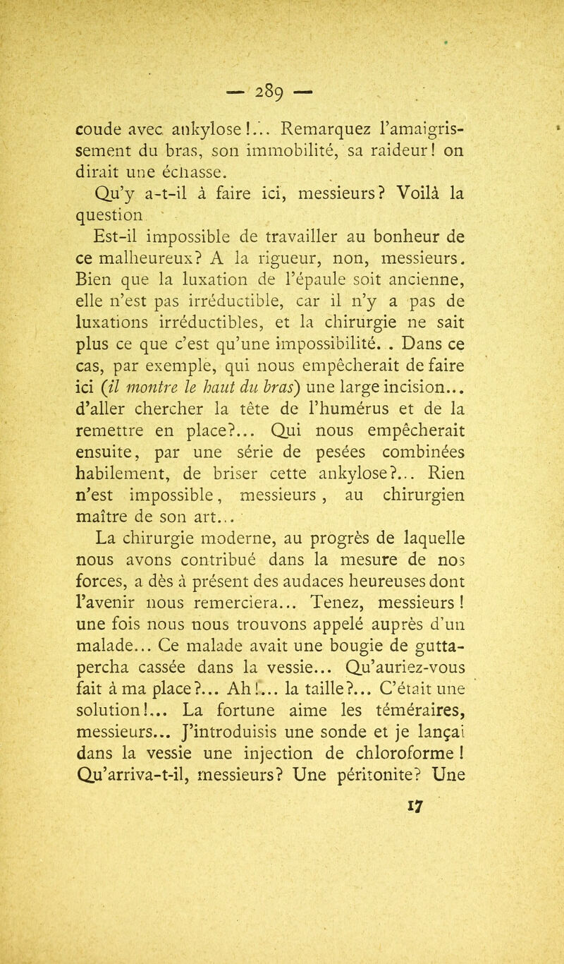 coude avec ankylosé!.'.. Remarquez Famaigris- sement du bras, son immobilité, sa raideur! on dirait une écliasse. Qu’y a-t-il à faire ici, messieurs? Voilà la question Est-il impossible de travailler au bonheur de ce malheureux? A la rigueur, non, messieurs. Bien que la luxation de l’épaule soit ancienne, elle n’est pas irréductible, car il n’y a pas de luxations irréductibles, et la chirurgie ne sait plus ce que c’est qu’une impossibilité. . Dans ce cas, par exemple, qui nous empêcherait de faire ici (il montre le haut du bras) une large incision... d’aller chercher la tête de l’humérus et de la remettre en place?... Qui nous empêcherait ensuite, par une série de pesées combinées habilement, de briser cette ankylosé?... Rien n’est impossible, messieurs , au chirurgien maître de son art... La chirurgie moderne, au progrès de laquelle nous avons contribué dans la mesure de nos forces, a dès à présent des audaces heureuses dont l’avenir nous remerciera... Tenez, messieurs! une fois nous nous trouvons appelé auprès d’un malade... Ce malade avait une bougie de gutta- percha cassée dans la vessie... Qu’auriez-vous fait à ma place?... Ah!... la taille?... C’était une solution!,.. La fortune aime les téméraires, messieurs... J’introduisis une sonde et je lançai dans la vessie une injection de chloroforme ! Qu’arriva-t-il, messieurs? Une péritonite? Une 17