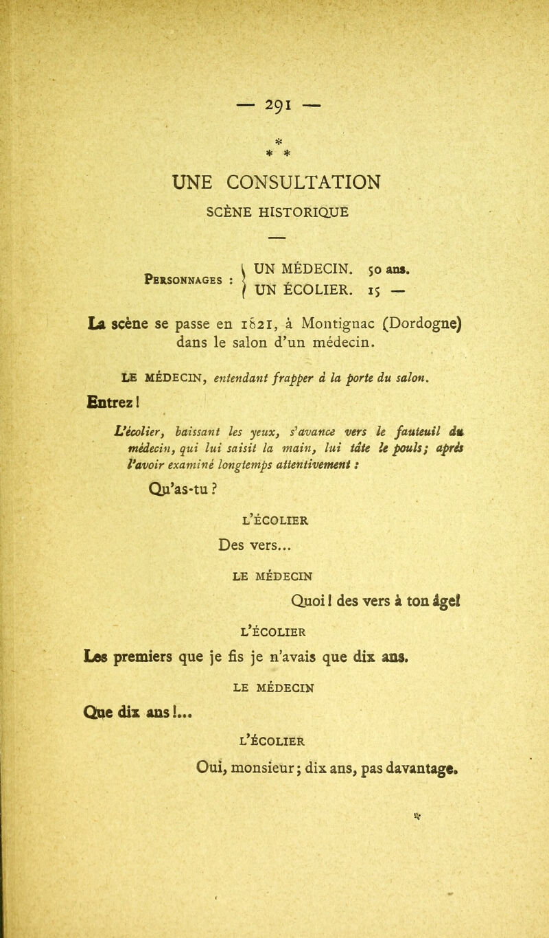 Hî * * UNE CONSULTATION SCÈNE HiSTORiaUE Personnages ; UN MÉDECIN. UN ÉCOLIER. ans. 15 — La scène se passe en 1821, à Montignac (Dordogne) dans le salon d’un médecin. LE MÉDECIN, entendant frapper d la porte du salon. Entrez! Vécolier, haïssant les yeux, s'avance vers le fauteuil du médecin, qui lui saisit la main, lui tâte le pouls; après Vavoir examiné longtemps attentivement : Qjl’as-tu ? l’écolier Des vers... LE MÉDECIN Quoi I des vers à ton ige! l’écolier Los premiers que je fîs je n’avais que dix ans. LE MÉDECIN Qqe dix ans !... l’écolier Oui, monsieur ; dix ans, pas davantage.