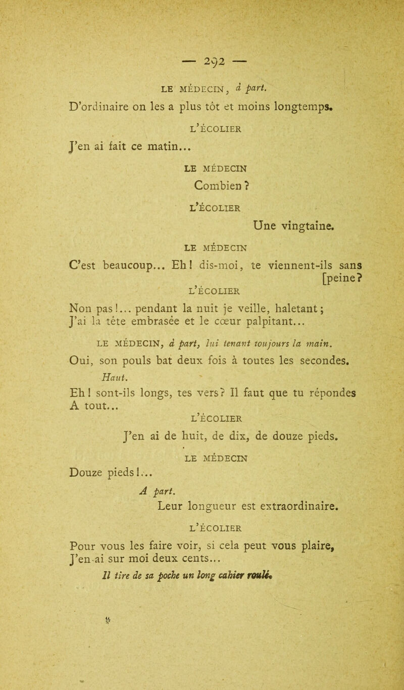 LE MÉDECIN, à part. D’ordinaire on les a plus tôt et moins longtemps, l’écolier J’en ai fait ce matin... LE MÉDECIN Combien ? l’écolier Une vingtaine. LE MÉDECIN C’est beaucoup... Ehl dis-moi, l’écolier te viennent-ils sans [peine? Non pas!... pendant la nuit je veille, haletant; ]’ai la tête embrasée et le cœur palpitant... le médecin, d part, lui tenant toujours la main. Oui, son pouls bat deux fois à toutes les secondes. Haut. Ehl sont-ils longs, tes vers? Il faut que tu répondes A tout... l’écolier J’en ai de huit, de dix, de douze pieds. LE MÉDECIN Douze piedsI... A part. Leur longueur est extraordinaire. l’écolier Pour vous les faire voir, si cela peut vous plaire, J’en-ai sur moi deux cents... Il tire de sa poche un long cahier roulée