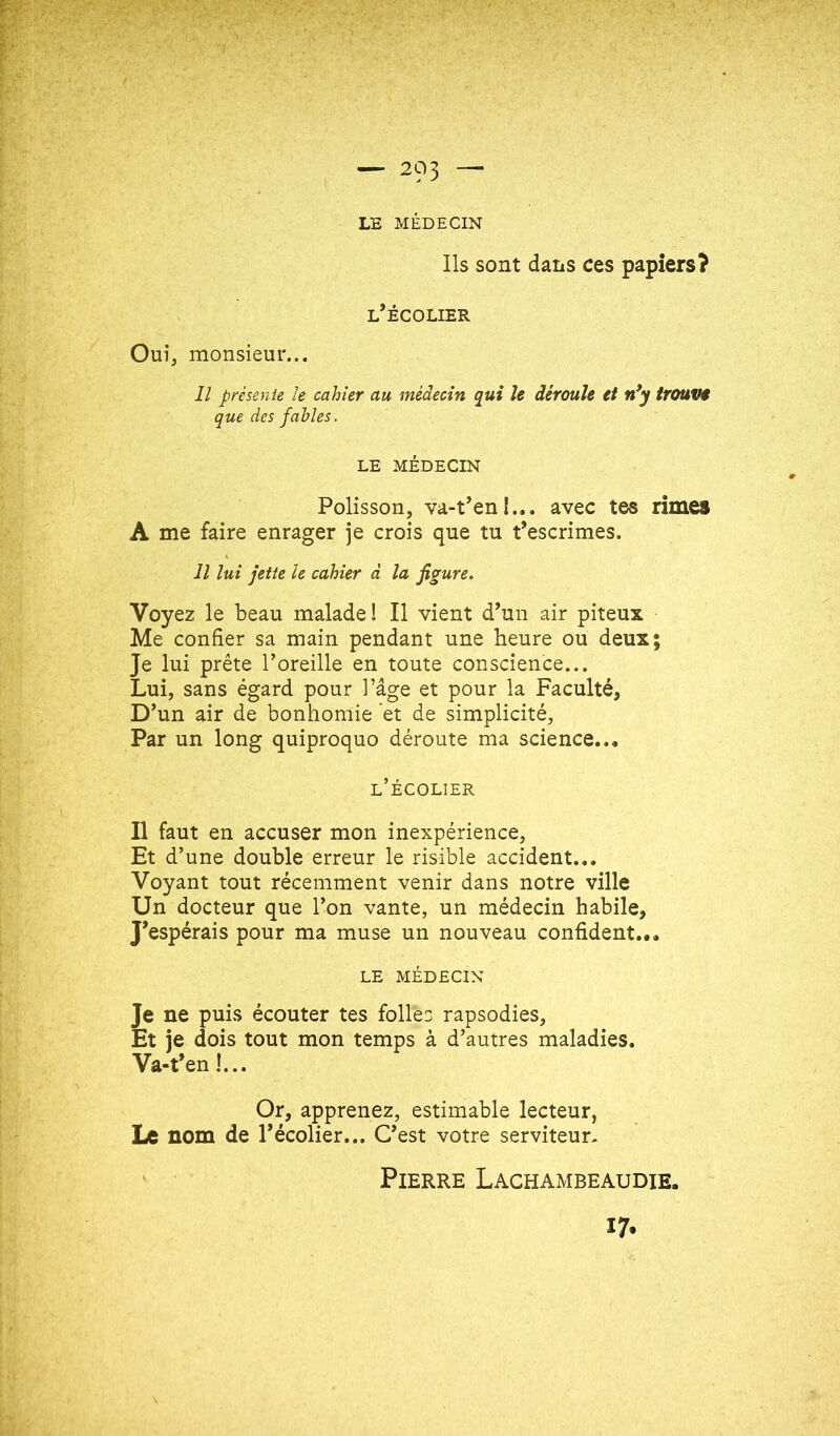 LE MÉDECIN Ils sont dans ces papiers? l’écolier Oui, monsieur... Il présente le cahier au médecin qui le déroule et n*y trouVi que des fables. LE MÉDECIN Polisson, va-t’en î... avec tes rimes A me faire enrager je crois que tu t’escrimes. Il lui jette le cahier d la figure. Voyez le beau malade! Il vient d’un air piteux Me confier sa main pendant une heure ou deux; Je lui prête l’oreille en toute conscience... Lui, sans égard pour l’âge et pour la Faculté, D’un air de bonhomie et de simplicité. Par un long quiproquo déroute ma science... l’écolier Il faut en accuser mon inexpérience. Et d’une double erreur le risible accident... Voyant tout récemment venir dans notre ville Un docteur que l’on vante, un médecin habile. J’espérais pour ma muse un nouveau confident... LE MÉDECIN Je ne puis écouter tes folles rapsodies. Et je dois tout mon temps à d’autres maladies. Va-t’en !... Or, apprenez, estimable lecteur, Le nom de l’écolier... C’est votre serviteur- Pierre Lachambeaudie. 17.