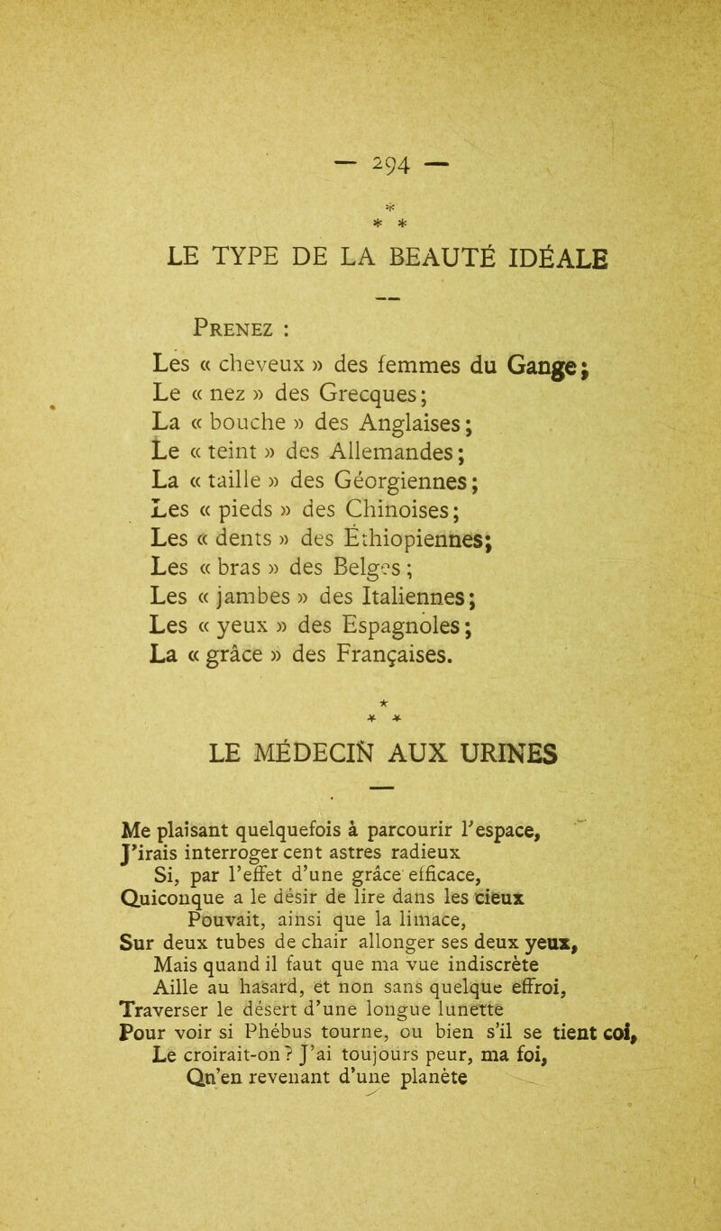 * * LE TYPE DE LA BEAUTÉ IDÉALE Prenez : Les « cheveux » des femmes du Gange; Le « nez » des Grecques ; La « bouche » des Anglaises ; Le « teint » des Allemandes ; La « taille » des Géorgiennes; Les « pieds » des Chinoises; Les « dents » des Éthiopiennes; Les « bras » des Belges ; Les « jambes » des Italiennes; Les « yeux » des Espagnoles ; La c( grâce » des Françaises. * ■¥• * LE MÉDECIN AUX URINES Me plaisant quelquefois à parcourir Pespace, J'irais interroger cent astres radieux Si, par l’effet d’une grâce efficace, Quiconque a le désir de lire dans les eieux Pouvait, ainsi que la limace, Sur deux tubes de chair allonger ses deux yeux. Mais quand il faut que ma vue indiscrète Aille au hasard, et non sans quelque effroi, Traverser le désert d’une longue lunette Pour voir si Phébus tourne, ou bien s’il se tient coi. Le croirait-on? J’ai toujours peur, ma foi, Qn’en revenant d’une planète