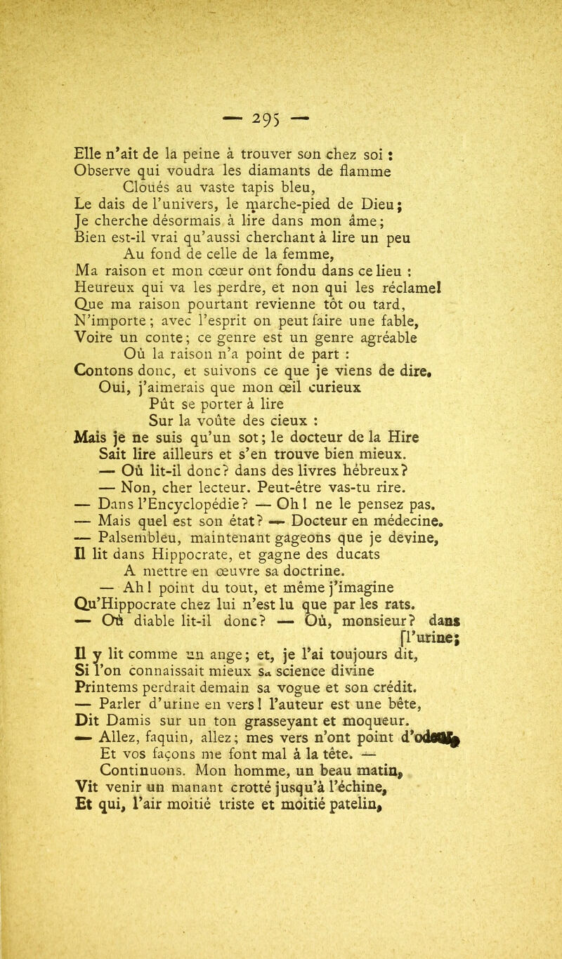 Elle n^ait de la peine à trouver son chez soi : Observe qui voudra les diamants de flamme Cloués au vaste tapis bleu, Le dais de l’univers, le rnarche-pied de Dieu; Je cherche désormais à lire dans mon âme; Bien est-il vrai qu’aussi cherchant à lire un peu Au fond de celle de la femme, Ma raison et mon cœur ont fondu dans ce lieu ; Heureux qui va les perdre, et non qui les réclamel Que ma raison pourtant revienne tôt ou tard, N’importe ; avec l’esprit on peut faire une fable, Voire un conte; ce genre est un genre agréable Où la raison n’a point de part : Contons donc, et suivons ce que je viens de dire* Oui, j’aimerais que mon œil curieux Pût se porter à lire Sur la voûte des deux : Mais je ne suis qu’un sot ; le docteur de la Hire Sait lire ailleurs et s’en trouve bien mieux. — Où lit-il donc? dans des livres hébreux? — Non, cher lecteur. Peut-être vas-tu rire. — Dans l’Encyclopédie? — Ohl ne le pensez pas. — Mais quel est son état? Docteur en médecine, — Palsembleu, maintenant gageons que je devine, Il lit dans Hippocrate, et gagne des ducats A mettre en œuvre sa doctrine. — Ah 1 point du tout, et même j’imagine Qu’Hippocrate chez lui n’est lu que par les rats. — Où diable lit-il donc? — Où, monsieur? dans [l’urine; Il y lit comme un ange; et, je l’ai toujours dit. Si l’on connaissait mieux Su science divine Printems perdrait demain sa vogue et son crédit. — Parler d’urine en vers! l’auteur est une bête. Dit Damis sur un ton grasseyant et moqueur. — Allez, faquin, allez ; mes vers n’ont point d’odoiM^ Et vos façons me font mal à la tête. — Continuons. Mon homme, un beau matin. Vit venir un manant crotté jusqu’à l’échine, Et qui, l’air moitié triste et moitié patelin.