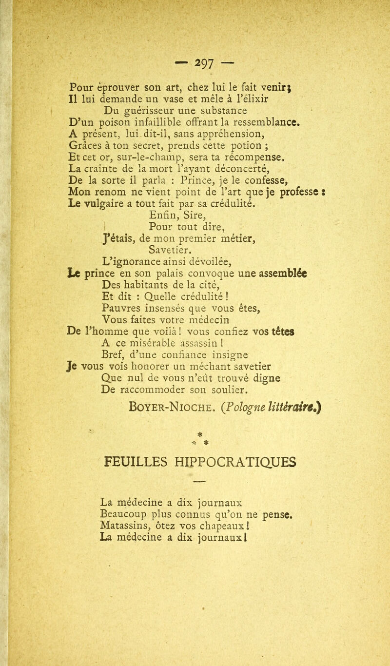 Pour éprouver son art, chez lui le fait venir; Il lui demande un vase et mêle à l’élixir Du guérisseur une substance D*un poison infaillible offrant la ressemblance. A présent, lui . dit-il, sans appréhension, Grâces à ton secret, prends cette potion ; Et cet or, sur-le-champ, sera ta récompense, La crainte de la mort l’ayant déconcerté. De la sorte il parla : Prince, je le confesse, Mon renom ne vient point de l’art que je professe : Le vulgaire a tout fait par sa crédulité. Enfin, Sire, 1 Pour tout dire, pétais, de mon premier métier, Savetier. L’ignorance ainsi dévoilée. Le prince en son palais convoque une assemblée Des habitants de la cité. Et dit : Quelle crédulité ! Pauvres insensés que vous êtes. Vous faites votre médecin De l’homme que voiià ! vous confiez vos têtes A ce misérable assassin 1 Bref, d’une confiance insigne Je vous vois honorer un méchant savetier Que nul de vous n’eût trouvé digne De raccommoder son soulier. Boyer-Nioche. (Pologne littéraire^ * FEUILLES HIPPOCRATiaUES La médecine a dix journaux Beaucoup plus connus qu’on ne pense. Matassins, ôtez vos chapeaux I La médecine a dix journaux 1