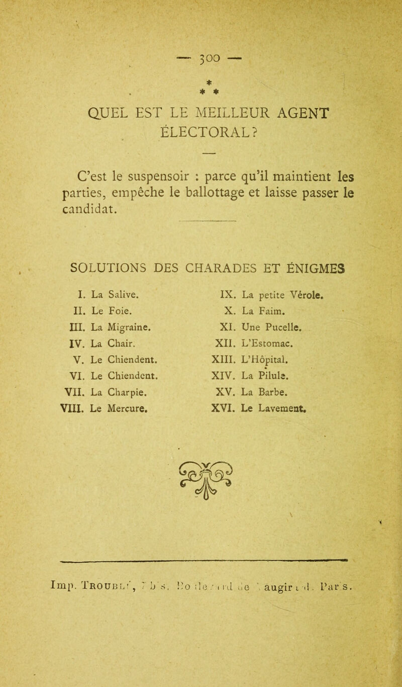 * * * aUEL EST LE MEILLEUR AGENT ÉLECTORAL? C’est le suspensoir : parce qu’il maintient les parties, empêche le ballottage et laisse passer le candidat. SOLUTIONS DES CHARADES ET ÉNIGMES I. La Salive. II. Le Foie. III. La Migraine. IV. La Chair. V. Le Chiendent. VI. Le Chiendent. VII. La Charpie. VIII. Le Mercure. IX. La petite Vérole, X. La Faim, XI. Une Pucelle. XII. L’Estomac. XIII. L’Hôpital. XIV. La Pilule. XV. La Barbe. XVI. Le Lavement. •i lmp. Troubl! , ' b ri, î’o ile t i'lL (le augir t <!. Piirs.