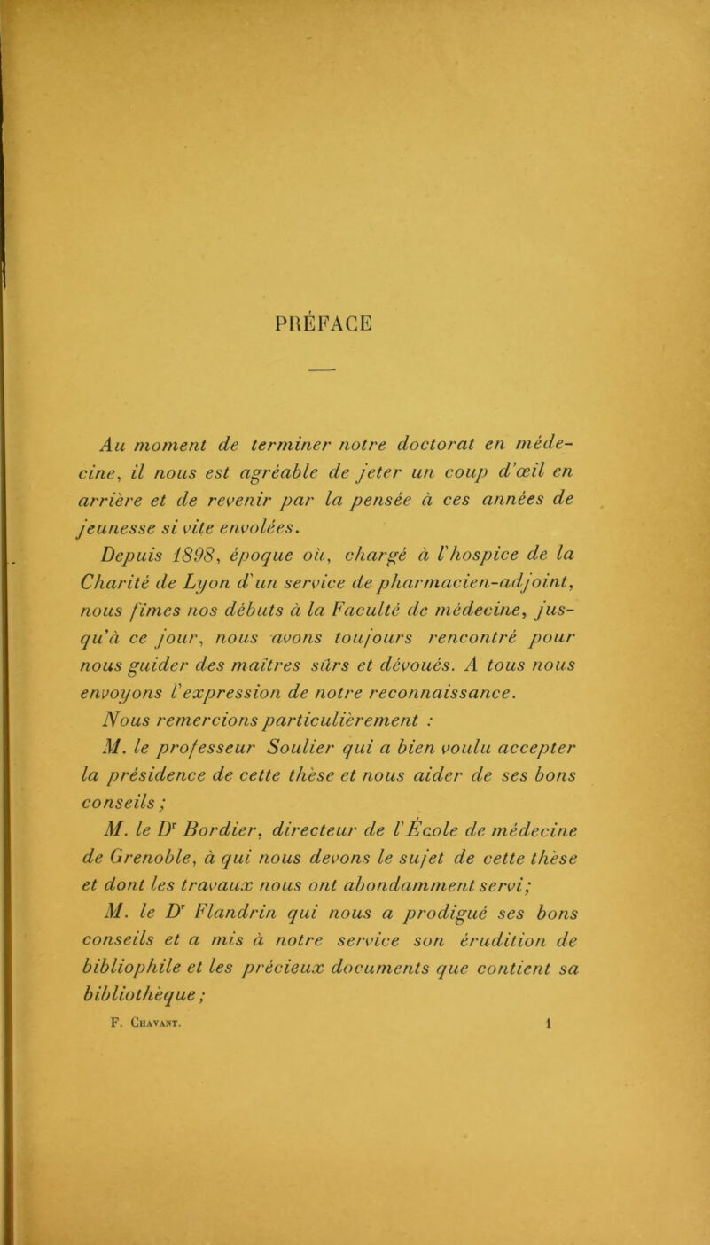 PRÉFACE Au moment de terminei' notre doctorat en méde- cine^ il nous est agréable de jeter un coup d'œil en arrière et de revenir par la pensée à ces années de jeunesse si vite envolées. Depuis 1898J époque ou, chargé à Vhospice de la Charité de Lyon d'un service de pharmacien-adjoint, nous finies nos débuts à la Faculté de médecine, jus- qu’à ce jour, nous avons toujours rencontré pour nous guider des maîtres sûrs et dévoués. A tous nous envoyons Üexpression de notre reconnaissance. Nous remercions particulièrement : M. le professeur Soulier qui a bien voulu accepter la présidence de cette thèse et nous aider de ses bons conseils ; M. le Bordier, directeur de VEcole de médecine de Grenoble, à qui nous devons le sujet de cette thèse et dont les travaux nous ont abondamment servi; M. le D' Flandrin qui nous a prodigué ses bons conseils et a mis à notre service son érudition de bibliophile et les précieux documents que contient sa bibliothèque ;