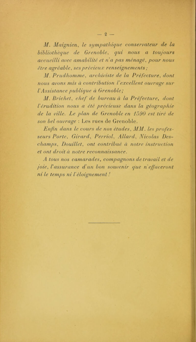 M. Maigriien, le sympathique conservateur de la bibliothèque de Grenoble, qui nous a toujours accueilli avec amabilité et n a pas ménagé, pour nous être agréable, ses précieux renseignements ; M. Prudhomme, archiviste de la Préfecture, dont nous avons mis à contribution Vexcellent ouvrage sur VAssistance publique à Grenoble; M. lirichet, chef de bureau à la Préfecture, dont l'érudition nous a été précieuse dans la géographie de la ville. Le j)lan de Grenoble en 1x90 est tiré de son bel ouvrage : I^es rues de Grenoble. Enfin dans le cours de nos études, MM. les profes- seurs Porte, Girard, Perriol, Allard, Nicolas Des- chani])s. Douillet, ont contribué à notre instruction et ont droit à notre reconnaissance. A tous nos camarades, compagnons de travail et de joie, Vassurance d'un bon souvenir que n effaceront ni le temps ni Véloignement !