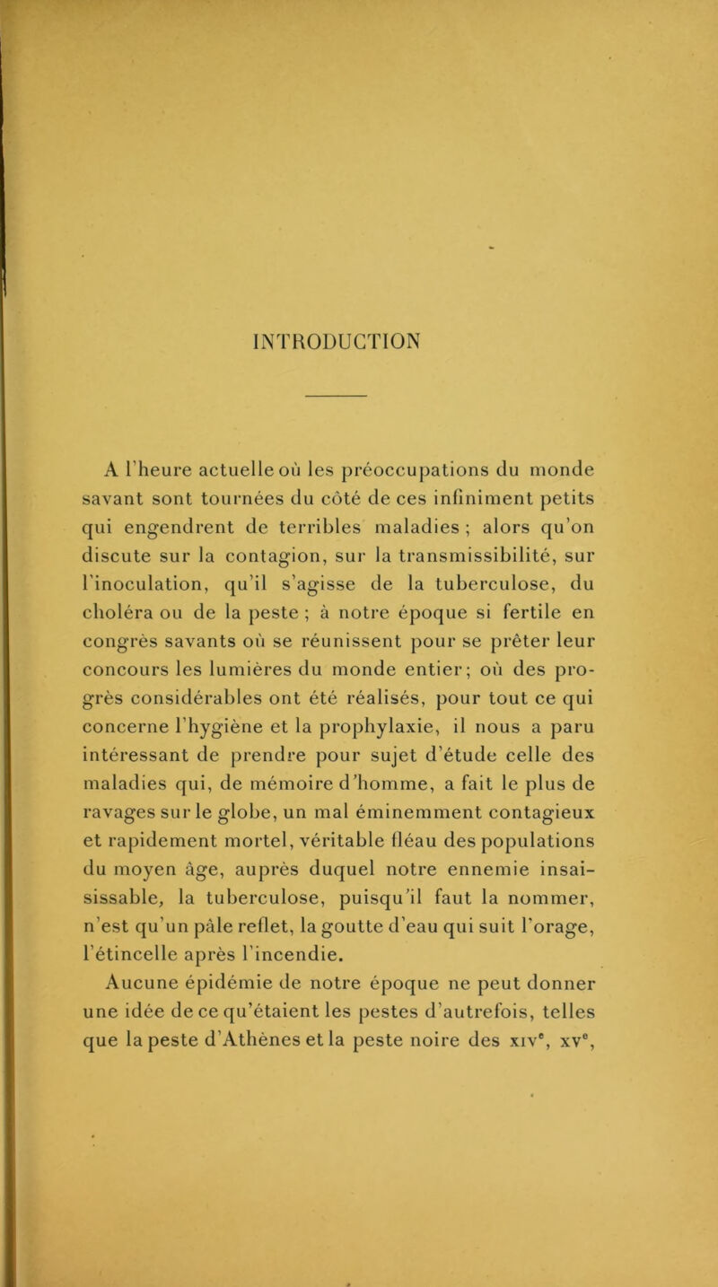 INTRODUCTION A l’heure actuelle où les préoccupations du monde savant sont tournées du côté de ces infiniment petits qui engendrent de terribles maladies ; alors qu’on discute sur la contagion, sur la transmissibilité, sur l'inoculation, qu’il s’agisse de la tuberculose, du choléra ou de la peste ; à notre époque si fertile en congrès savants où se réunissent pour se prêter leur concours les lumières du monde entier; où des pro- grès considérables ont été réalisés, pour tout ce qui concerne l’hygiène et la prophylaxie, il nous a paru intéressant de prendre pour sujet d’étude celle des maladies qui, de mémoire d’homme, a fait le plus de ravages sur le globe, un mal éminemment contagieux et rapidement mortel, véritable fléau des populations du moyen âge, auprès duquel notre ennemie insai- sissable, la tuberculose, puisqu’il faut la nommer, n’est qu’un pâle reflet, la goutte d’eau qui suit l’orage, l’étincelle après l’incendie. Aucune épidémie de notre époque ne peut donner une idée de ce qu’étaient les pestes d’autrefois, telles que la peste d’Athènes et la peste noire des xiv®, xv®.