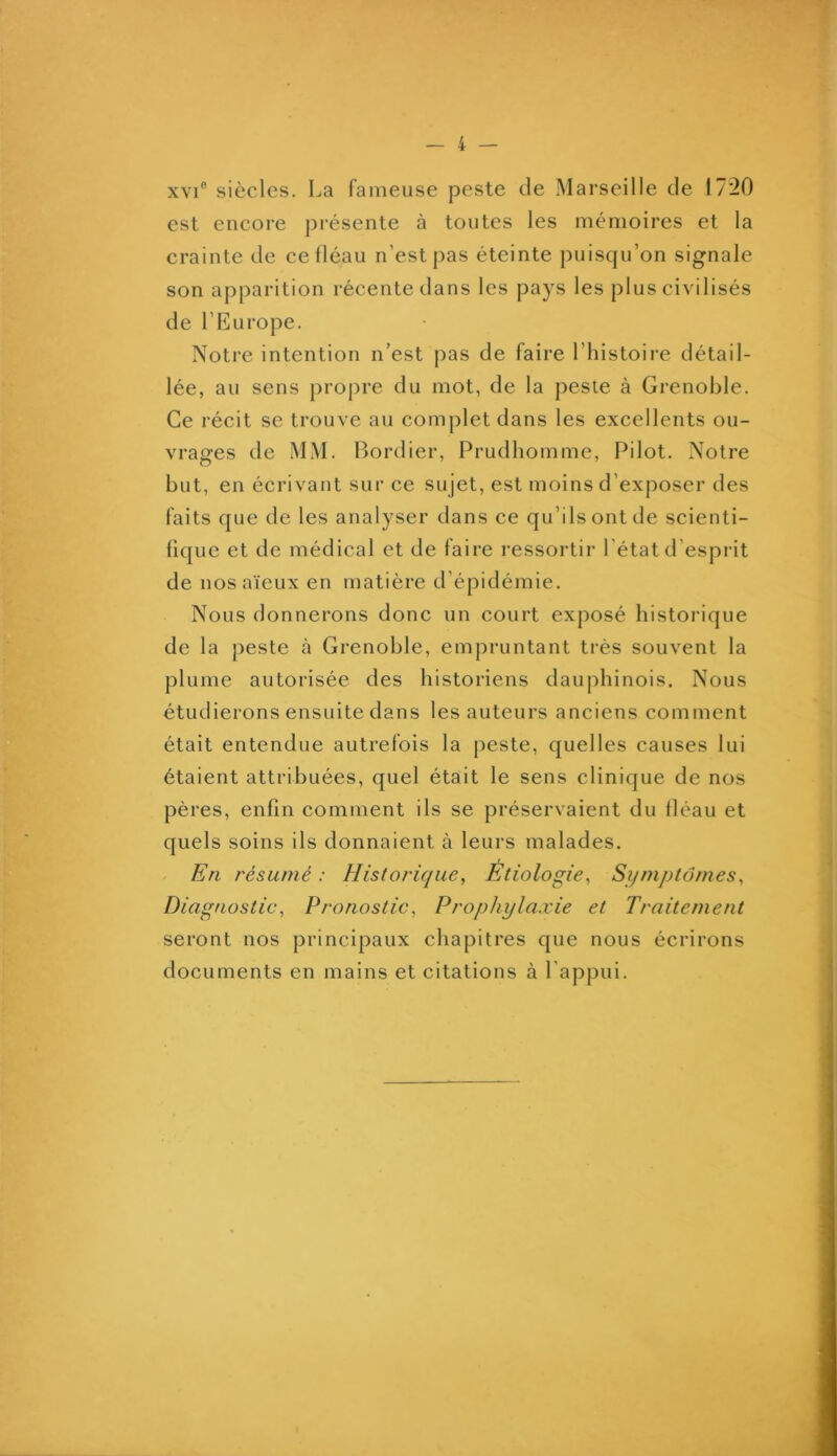 XVI® siècles. La fameuse peste de Marseille de 1720 est encore présente à toutes les mémoires et la crainte de ce fléau n’est pas éteinte puisqu’on signale son apparition récente dans les pays les plus civilisés de l’Europe. Notre intention n’est pas de faire l’histoire détail- lée, au sens propre du mot, de la peste à Grenoble. Ce récit se trouve au complet dans les excellents ou- vrages de MM. Bordier, Prudhomme, Pilot. Notre but, en écrivant sur ce sujet, est moins d’exposer des faits que de les analyser dans ce qu’ils ont de scienti- fique et de médical et de faire i-essortir l'état d’esprit de nos aïeux en matière d’épidémie. Nous donnerons donc un court exposé historique de la peste à Grenoble, empruntant très souvent la plume autorisée des historiens dauphinois. Nous étudierons ensuite dans les auteurs anciens comment était entendue autrefois la peste, quelles causes lui étaient attribuées, quel était le sens clinique de nos pères, enfin comment ils se préservaient du fléau et quels soins ils donnaient à leurs malades. En résumé : Historique, Étiologie, Symptômes, Diagnostic, Pronostic, Prophylaxie et Traitement seront nos principaux chapitres que nous écrirons documents en mains et citations à l’appui.