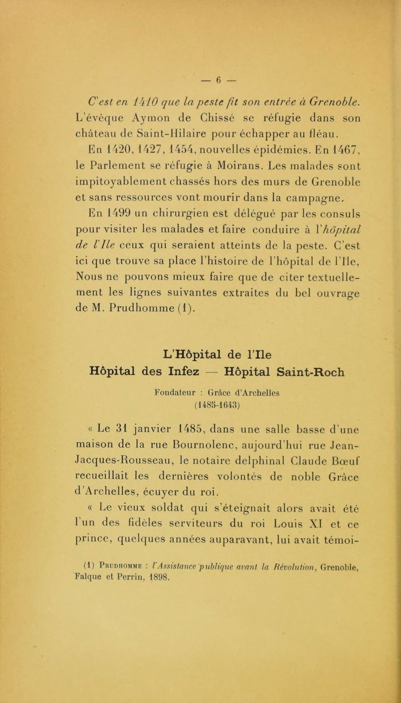 C'est en l ^iLO que la peste fit son entrée à Grenoble. L’évêque Aymon de Chissé se réfugie dans son château de Saint-Hilaire pour échapper au fléau. Ln 14*20, 1427, 1454, nouvelles épidémies. En 1467, le Parlement se réfugie à Moirans. Les malades sont impitoyablement chassés hors des murs de Grenoble et sans ressources vont mourir dans la campagne. En 1499 un chirurgien est délégué par les consuls pour visiter les malades et faire conduire à Y hôpital de Vlie ceux qui seraient atteints de la peste. C’est ici que trouve sa place l’histoire de l’hôpital de Elle, Nous ne pouvons mieux faire que de citer textuelle- ment les lignes suivantes extraites du bel ouvrage de M. Prudhomme (1). L’Hôpital de l’Ile Hôpital des Infez — Hôpital Saint-Roch Fondateur : Grâce d’Archelles (1480-1643) « Le 31 janvier 1485, dans une salle basse d’une maison de la rue Bournolenc, aujourd’hui rue Jean- Jacques-Rousseau, le notaire delphinal Claude Bœuf recueillait les dernières volontés de noble Grâce d’Archelles, écuyer du roi. « Le vieux soldat qui s’éteignait alors avait été l’un des fidèles serviteurs du roi Louis XI et ce prince, quelques années auparavant, lui avait témoi- (1) Prudromme : 1 Astance publique avant la Révolution, Grenoble, Falque et Perrin, 1898.