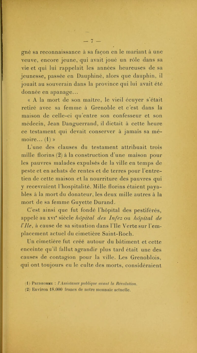 né sa reconnaissance à sa façon en le mariant à une O '» veuve, encore jeune, qui avait joué un rôle dans sa vie et qui lui rappelait les années heureuses de sa jeunesse, passée en Dauphiné, alors que dauphin, il jouait au souverain dans la province qui lui avait été donnée en apanage... ({ A la mort de son maître, le vieil écuyer s’était retiré avec sa femme à Grenoble et c est dans la maison de celle-ci qu’entre son confesseur et son médecin, Jean Danguerrand, il dictait à cette heure ce testament qui devait conserver à jamais sa mé- moire... (1) » L’une des clauses du testament attribuait trois mille florins (2) à la construction d’une maison pour les pauvres malades expulsés de la ville en temps de peste et en achats de rentes et de terres pour l’entre- tien de cette maison et la nourriture des pauvres qui y recevraient l’hospitalité. Mille florins étaient paya- bles à la mort du donateur, les deux mille autres à la mort de sa femme Guyette Durand. C’est ainsi que fut fondé l’hôpital des pestiférés, appelé au xvi* siècle hôpital des Infez ou hôpital de nie, à cause de sa situation dans l’Ile Verte sur l’em- placement actuel du cimetière Saint-Roch. Un cimetière fut créé autour du bâtiment et cette enceinte qu’il fallut agrandir plus tard était une des causes de contagion pour la ville. Les Grenoblois, qui ont toujours eu le culte des morts, considéraient (1) l’RunHOMME : rAsüistitnice ptiblir/nr (imn! la Hévnlufion. (2) Environ 18.000 francs de notre monnaie aclnelle.