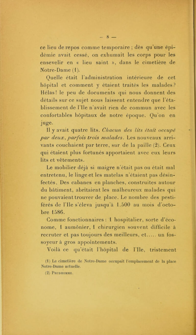 ce lieu de repos comme temporaire ; dès qu’une épi- démie avait cessé, on exhumait les corps pour les ensevelir en « lieu saint », dans le cimetière de Notre-Dame (l). Quelle était l’administration intérieure de cet hôj)ital et comment y étaient traités les malades? • Hélas! le peu de documents qui nous donnent des détails sur ce sujet nous laissent entendre que l’éta- blissement de rile n’avait rien de commun avec les confortables hôpitaux de notre époque. Qu’on en juge. 11 y avait quatre lits. Chacun des lits était occupé par deux, parfois trois malades. Les nouveaux arri- vants couchaient par terre, sur de la paille (2). Ceux qui étaient plus fortunés apportaient avec eux leurs lits et vêtements. Le mobilier déjà si maigre n’était pas ou était mal entretenu, le linge et les matelas n’étaient pas désin- fectés. Des cabanes en planches, construites autour du bâtiment, abritaient les malheureux malades qui ne pouvaient trouver de place. Le nombre des pesti- férés de l’Ile s’éleva jusqu’à 1.500 au mois d’octo- bre 1586. Gomme fonctionnaires : 1 hospitalier, sorte d’éco- nome, l aumônier, 1 chirurgien souvent difficile à recruter et pas toujours des meilleurs, et un fos- soyeur à gros appointements. Voilà ce qu’était l’hôpital de l’Ile, tristement (1) Le cimetière de Notre-Dame occupait l’emplacement de la place Notre-Dame actuelle.