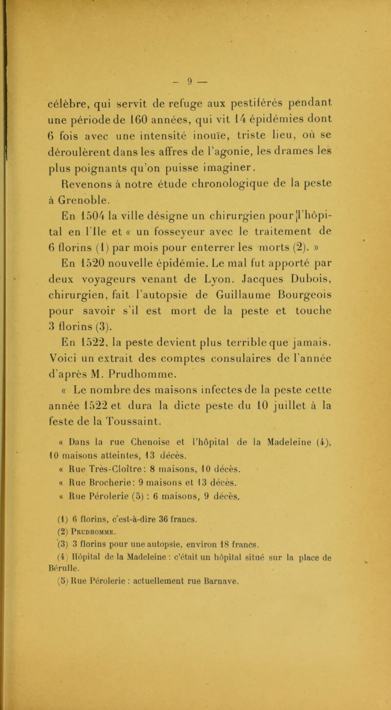 célèbre, qui servit de refuge aux pestiférés pendant une période de 160 années, qui vit 14 épidémies dont 6 fois avec une intensité inouïe, triste lieu, où se déroulèrent dans les affres de l’agonie, les drames les plus poignants qu’on puisse imaginer. Revenons à notre étude chronologique de la peste à Grenoble. En 1504 la ville désigne un chirurgien pour|l’hôpi- tal en Elle et « un fosseyeur avec le traitement de 6 florins (l) par mois pour enterrer les morts (2). » En 1520 nouvelle épidémie. Le mal fut apporté par deux voyageurs venant de Lyon. Jacques Dubois, chirurgien, fait l’autopsie de Guillaume Bourgeois pour savoir s’il est mort de la peste et touche 3 florins (3). En 1522, la peste devient plus terrible que jamais. Voici un extrait des comptes consulaires de l'année d’après M. Prudhomme. « Le nombre des maisons infectes de la peste cette année 1522 et dura la dicte peste du 10 juillet à la feste de la Toussaint. « Dans la rue Chenoise et l’hôpital de la Madeleine (4), 10 maisons atteintes, 13 décès. « Rue Très-Cloître; 8 maisons, 10 décès. « Rue Rrociierie: 9 maisons et 13 décès. « Rue Pérolerie (3) : 6 maisons, 9 décès. (1) 6 florins, c’est-à-dire 36 francs. (2) PaunnoMME. (3) 3 florins pour une autopsie, environ 18 francs. (4) Hôpital de la Madeleine : c’était un hôpital situé sur ta place de Bcrulle. (5) Rue Pérolerie : actuellement rue Barnave.