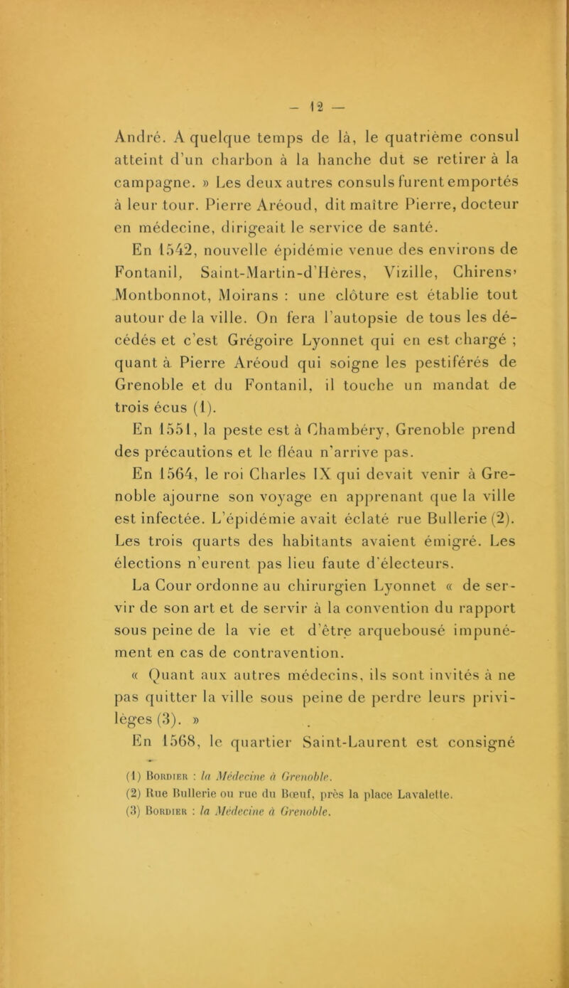 André. A quelque temps de là, le quatrième consul atteint d’un charbon à la hanche dut se retirer à la campagne. » Les deux autres consuls lurent emportés à leur tour. Pierre Aréoud, dit maître Pierre, docteur en médecine, dirigeait le service de santé. En 1542, nouvelle épidémie venue des environs de Fontanil, Saint-Martin-d’Mères, Vizille, Ghirens» Monthonnot, Moirans : une clôture est établie tout autour de la ville. On fera l’autopsie de tous les dé- cédés et c’est Grégoire Lyonnet qui en est chargé ; quant à. Pierre Aréoud qui soigne les pestiférés de Grenoble et du Fontanil, il touche un mandat de trois écus (1). En 1551, la peste est à Chambéry, Grenoble prend des précautions et le fléau n'arrive pas. En 1564, le roi Charles IX qui devait venir à Gre- noble ajourne son voyage en apprenant que la ville est infectée. L’épidémie avait éclaté rue Bullerie(2). Les trois quarts des habitants avaient émigré. Les élections n’eurent pas lieu faute d'électeurs. La Cour ordonne au chirurgien Lyonnet « de ser- vir de son art et de servir à la convention du rapport sous peine de la vie et d’être arquebousé impuné- ment en cas de contravention. « Ouaut aux autres médecins, ils sont invités à ne pas quitter la ville sous peine de perdre leurs privi- lèges (3). » lün 1568, le quartier Saint-Laurent est consigné (1) Boudieh : la Médecine à Grenoble. (2) Rue Bnllerie ou rue du Bceuf, près la place Lavalette. (.‘{) Bordikr : la Médecine à Grenoble,