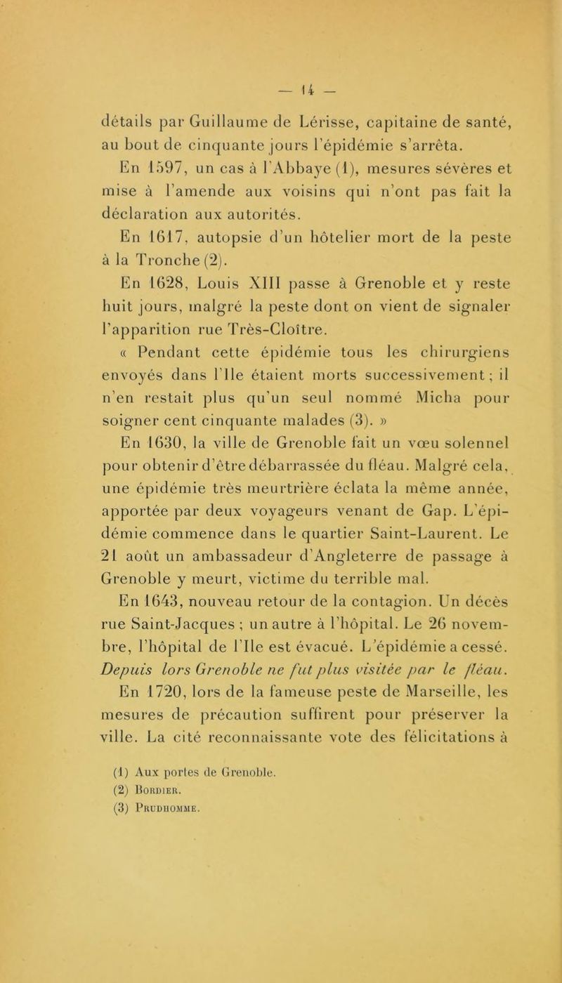 détails par Guillaume de Lérisse, capitaine de santé, au bout de cinquante jours l’épidémie s’arrêta. En 1597, un cas à l’Abbaye (1), mesures sévères et mise à l’amende aux voisins qui n’ont pas fait la déclaration aux autorités. En 1617, autopsie d’un hôtelier mort de la peste à la Tronche (2). En 1628, Louis Xlll passe à Grenoble et y reste huit jours, malgré la peste dont on vient de signaler l’apparition rue Très-Cloître. (( Pendant cette épidémie tous les chirurgiens envoyés dans l’ile étaient morts successivement; il n’en restait plus qu’un seul nommé Micha pour soigner cent cinquante malades (3). » En 1630, la ville de Grenoble fait un vœu solennel ])our obtenir d’êtredébarrassée du lléau. Malgré cela, une épidémie très meurtrière éclata la même année, apportée par deux voyageurs venant de Gap. L’épi- démie commence dans le quartier Saint-Laurent. Le 21 août un ambassadeur d’Angleterre de passage à Grenoble y meurt, victime du terrible mal. En 1643, nouveau retour de la contagion. Un décès rue Saint-Jacques ; un autre à l’hôpital. Le 26 novem- bre, l’hôpital de l’Ile est évacué. L épidémie a cessé. Depuis lors Grenoble ne fut plus visitée par le lléau. En 1720, lors de la fameuse peste de Marseille, les mesures de précaution suffirent pour préserver la ville. La cité reconnaissante vote des félicitations à (1) Aux portes de (jreiiol)le. (2) Hokdier. (3) Pruduomme.