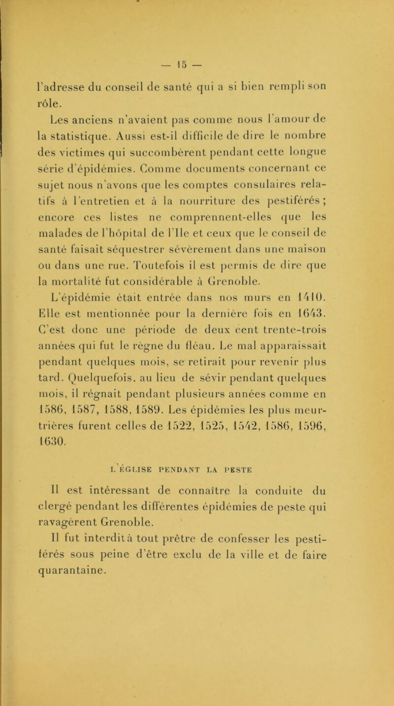 l’adresse du conseil de santé qui a si bien rempli son rôle. Les anciens n’avaient pas comme nous l’amour de la statistique. Aussi est-il difficile de dire le nombre des victimes qui succombèrent pendant cette longue série d’épidémies. Comme documents concernant ce sujet nous n’avons que les comptes consulaires rela- tifs à l’entretien et à la nourriture des ])estiférés ; encore ces listes ne comprennent-elles (jue les malades de l’hôpital de l’ile et ceux que le conseil de santé faisait séquestrer sévèrement dans une maison ou dans une rue. Toutefois il est |)ei‘inis de dire que la mortalité fut considérable à Grenoble. L’épidémie était entrée dans nos murs en 1410. Elle est mentionnée pour la dernière fois en 1643. C’est donc une période de deux cent trente-trois années qui fut le règne du fléau. Le mal aj)pai-aissait pendant quelques mois, se retirait pour revenir plus tard. Quelquefois, au lieu de sévir pendant quelques mois, il régnait pendant plusieurs années comme en 1586, 1587, 1588, 1589. Les épidémies les plus meur- trières furent celles de 1522, 1525, 1542, 1586, 1596, 1630. l’kgi.ise pendant la peste Il est intéressant de connaître la conduite du clergé pendant les différentes épidémies de j)este qui ravagèrent Grenoble. Il fut interdit à tout prêtre de confesser les pesti- férés sous peine d’être exclu de la ville et de faire quarantaine.