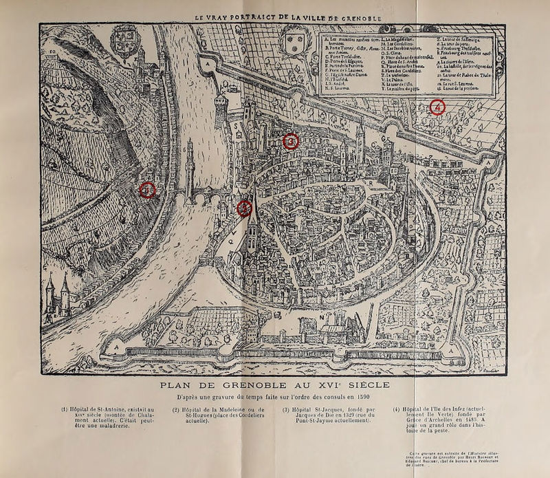 PLAN DE GRENOBLE AU XVI'^ SIECLE D'après une gravure du temps faite sur l’ordre des consuls en 1590 (1) IIApilal rte St-Antninc. cxistflil au XIV* siècle (iiionlcü de Clialu- niont actuellei. C'èluit jicul- élic UDC iiialadreric. lApita) de la Madeleine ou de (3) Hôpital Sl-Jnequcs, fondé pnr Sl'llusues (place des Coidelicrà Jacqiu's de Die en I3i9 (rue du actuelle). PonL-Sl-Juyme ucluellemenl). (4) flùpij^nl de l’Ile des Infcz {actuel- Ipiaent Ile Vorlc) fondé pur Grïee d’Aiclielle's en 148.5. A jou'- un «rand rôle dons l'iiis- loijc de la peste. Ca '< (ra>ura «fl eilnilf d« l7/>«fnlre i«u<-